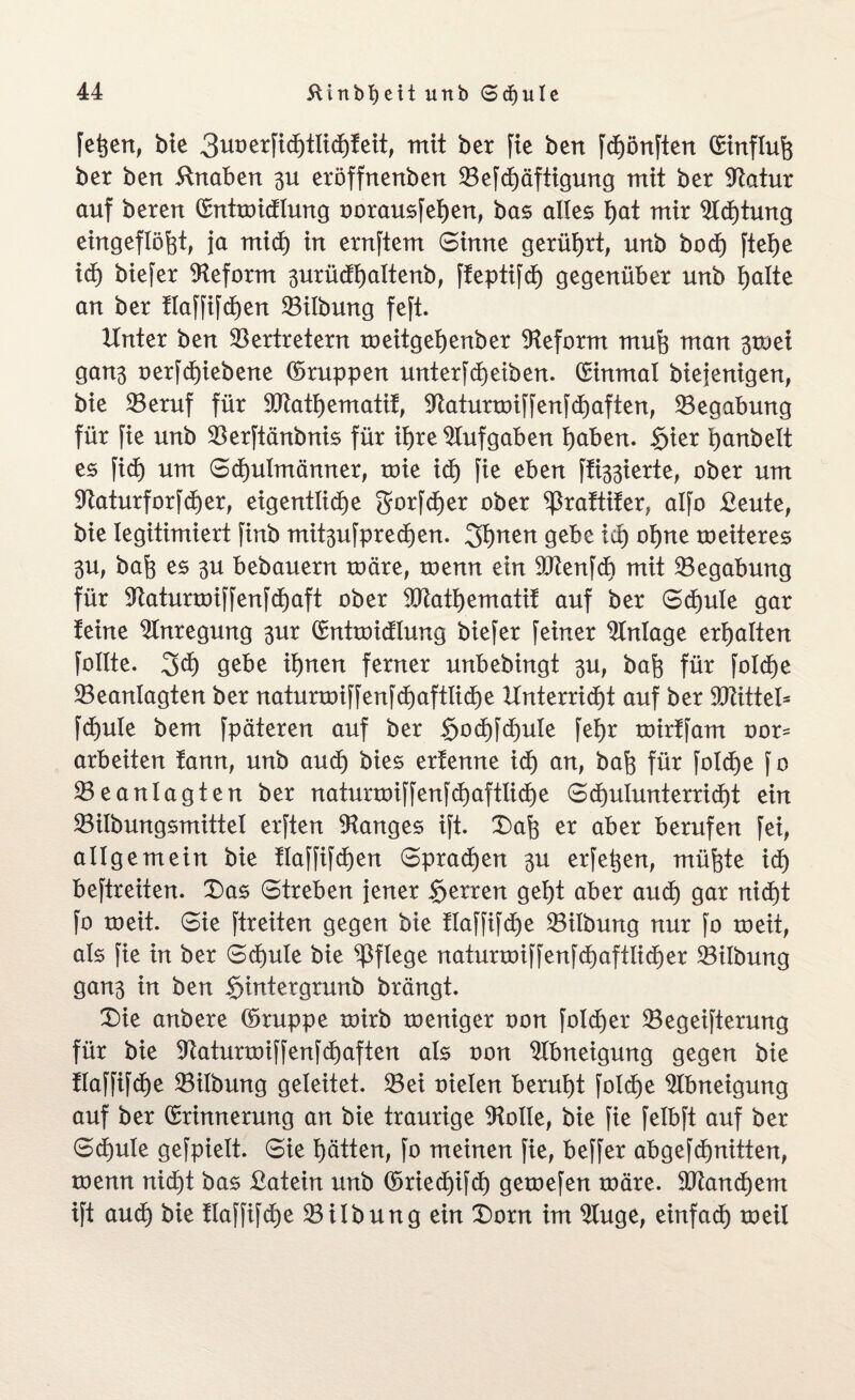 feiert, bie 3ut)erfid)tltd)!ett; mit ber fie bert fdE)önften C£tnflu% ber bert Knaben 3U eröffnertbert VefdE)äftigung mit ber Vatur auf berert Enttoidlung oorausfetjen, bas alles t)at mir 2tdE)tung eingeftöfet, ja mid) in ernftem Sinne gerührt, unb bodE) ftetje id) biefer Reform 3urüdt)attenb, ffeptifd) gegenüber unb fjatte an ber ttaffifdEjen Vitbung feft. Unter ben Vertretern toeitg et) enb er Reform mug man 3toei ganß oerfd)iebene (bruppen unterfdE)eiben. Einmal biejenigen, bie Veruf für Vtattjematif, VaturtoiffenfdE)aften, Vegabung für fie unb Verftänbnis für if)re Aufgaben tjaben. §ier tjanbett es fidj um SdEjuImänner, mie id) fie eben fixierte; ober um SftaturforfdEjer, eigentliche gforfdEjer ober ^raftifer, atfo £eute, bie legitimiert finb mit^ufpredEjen. 3t)nen gebe id) otjne meiteres 3U, baft es 3U bebauern toäre, toenn ein VtenfdE) mit Vegabung für VatunoiffenfdEjaft ober 9Jtatt)ematif auf ber Schule gar teine Anregung 3m Enttoidlung biefer feiner Anlage ermatten fottte. 3d) gebe ihnen ferner unbebingt 3U, bafe für foIdEje Veantagten ber natunoiffenfdE)aftliche Unterricht auf ber SOtittet- fdEjuIe bem fpäteren auf ber $odE)fct)uIe fet)r toirffam oor= arbeiten fann, unb aud) bies ertenne id) an, baft für foIdEje fo Veanlagten ber naturroiffenfd)aftIidE)e Schulunterricht ein Vilbungsmittet erften langes ift. X)afe er aber berufen fei, allgemein bie flaffifdjen Sprachen 311 erfetjen, müfcte id) beftreiten. £)as Streben jener Herren geht aber aud) gar nid)t fo toeit. Sie ftreiten gegen bie flaffifd)e Vitbung nur fo roeit, ats fie in ber SdEjute bie pflege naturtoiffenfdE)aftlid)er Vübung gan3 in ben $intergrunb brängt. £)ie anbere (bruppe toirb roeniger oon fotdEjer Vegeifterung für bie Vaturtoiffenfd)aften ats oon Abneigung gegen bie ttaffifcfje Vilbmtg geteitet. Vei oieten beruht fotd)e Abneigung auf ber Erinnerung an bie traurige Atolle, bie fie felbft auf ber Schule gefpiett. Sie hätten, fo meinen fie, beffer abgefd)nitten, toenn nid)t bas Latein unb (üriedE)ifd) getoefen toäre. Vtandhem ift aud) bie flaffifd)e Vitbung ein £)orn im 9tuge, einfach toeit