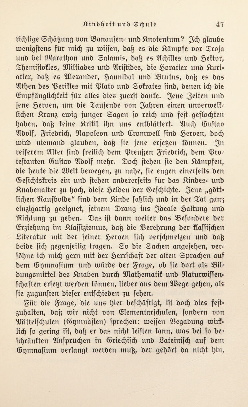 richtige Sd)ätptng von 33anaufen= unb Knotentum? 3$ glaube menigftens für mid) 3U miffen, bafc es bte Kämpfe oor £roja unb bet 9ftarati)on unb Salamis, baft es 21cf)iltes unb §eftor, Xfjemiftotles, SCRtltiabes unb 9Iriftibes, bte goratier unb Kuri- atier, bafj es 9IIeranber, $amtibal unb 33rutus, bafo es bas 2ltf)en bes ^ßeritles mit ^3lato unb Sofrates finb, benen id) bte (Empfänglid)teit für alles btes 3uerft bante. 3ene 3^ten unb jene £eroen, um bte Saufenbe oon 2>ai)ren einen unoermelf^ liefen Kran3 emig junger Sagen jo reid) unb feft geflößten ijaben, bafc teine Kritif ii)n uns entblättert. 2Iud) ©uftao ^Ibolf, griebrid), Napoleon unb CCrommell finb $eroen, bod) toirb niemanb glauben, bafc fie jene erfet^en tonnen. 3n reiferem Filter finb freilid) bem ^Preuften gfriebrid), bem ^ro* teftanten ©uftao 9lbolf rneijr. £)od) fteijen fie ben Kämpfen, bie tjeute bie 2Belt bemegen, 3U nat)e, fie engen einerfeits ben (öeficf)tstreis ein unb fielen anbererfeits für bas ftinbes* unb Knabenalter 3U f)od), biefe gelben ber (üefd)id)te. 3ene „gött* licf>en SKaufboIbe finb bem Kinbe fafelicf) unb in ber Zat gan3 ein3igartig geeignet, feinem X)rang ins 2>beale Haltung unb 9üd)tung 3U geben. 3)as ift bann meiter bas 23efonbere ber (5r3ief)ung im KIaffi3ismus, bafe bie $erei)rung ber tlaffifd)en Kiteratur mit ber feiner Seroen fid) oerfd)mei3en unb baft beibe fid) gegenfeitig tragen. So bie Sachen angefeijen, oer* föl)ne id) mid) gern mit ber §errfd)aft ber alten Sprachen auf bem ©pmnafium unb mürbe ber grage, ob fie bort als 23il= bungsmittel bes Knaben burd) Sötatijematit unb Sftaturmiffem fd)aften erfe^t merben fönnen, lieber aus bem 2Bege getjen, als fie 3ugunften biefer entfd)ieben 3U fei)en. gür bie 3rrage, bie uns t)ier befcf)äftigt, ift bod) bies feft= 3ul)alten, bafe mir nid)t oon (£lementarfd)ulen, fonbern oon 9Jüttelfd)ulen ((üpmnafien) fpred)en: meffen Begabung mirt= lieb) fo gering ift, bafo er bas nid)t leiften tann, mas bei fo be* fdjränften 9Infprüd)en in (5ried)ifd) unb Kateinifd) auf bem (öpmnafium oerlangt merben mufe, ber gehört ba nid)t I)in,