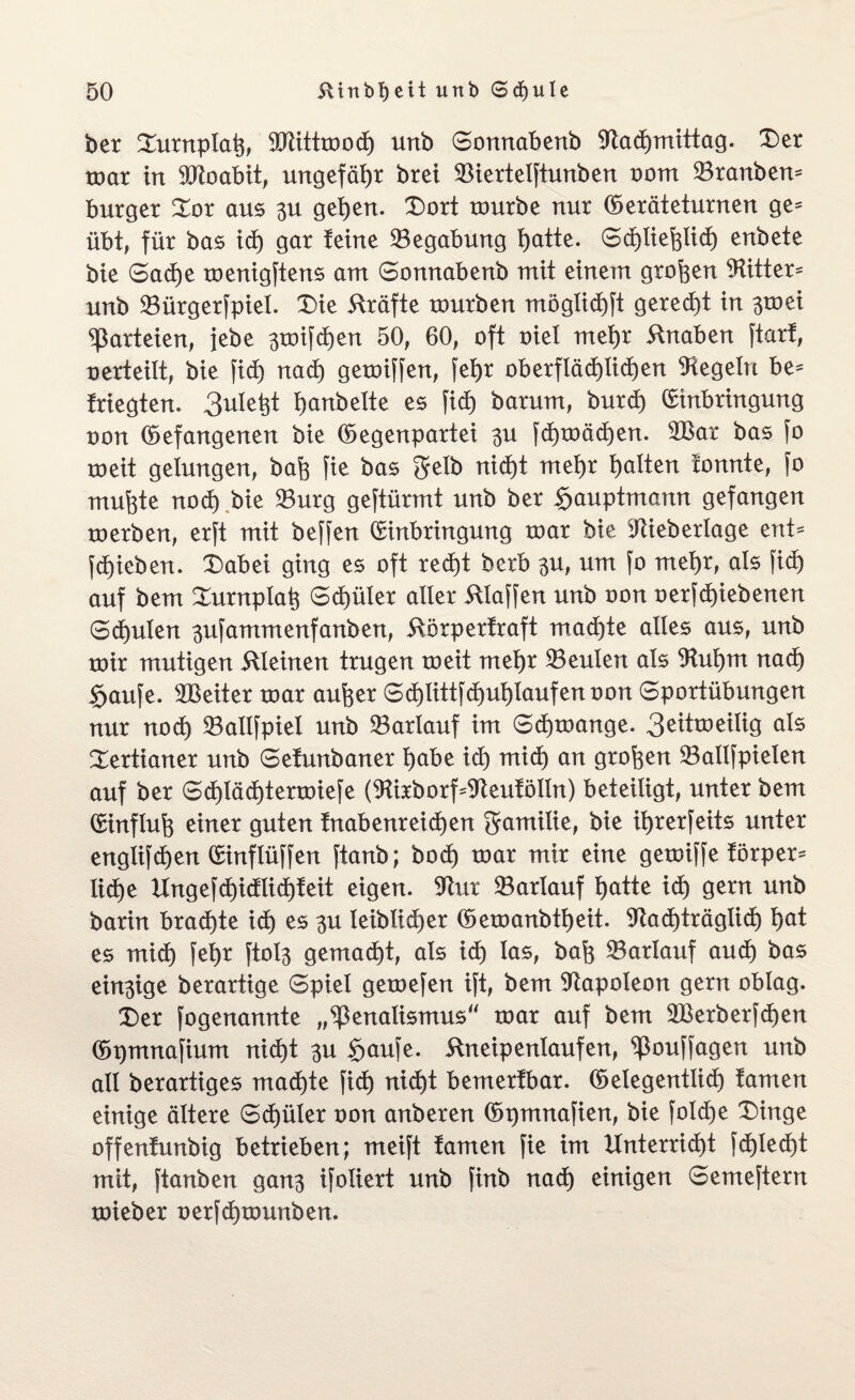 ber Durnplat}, 9Jlitttood) unb ©onnabenb 9tad)mittag. Der toar in SPtoabit, ungefähr brei SBiertelftunben ootn 23ranben= bürget Dor aus 3U gehen. Dort rourbe nur Geräteturnen ge* übt, für bas id) gar feine ^Begabung hatte. ©chliehlid) enbete bie ©ad)e toenigftens am ©onnabenb mit einem großen Witter* unb 23ürgerfpiel. Die Kräfte rourben möglichft gerecht in 3mei Parteien, jebe 3toifd)en 50, 60, oft oiel mehr 5tnaben ftarf, oerteilt, bie fid) nach getoiffen, fef)r oberflächlichen Regeln he* friegten. 3ule^t b>artbelte es fid) barum, burd) (Einbringung oon Gefangenen bie Gegenpartei 3U fd)toäd)en. 2Bat bas fo roeit gelungen, bafe fie bas gelb nid)t mehr galten fonnte, fo muhte nod) bie 93urg geftürmt unb ber Sauptmann gefangen roerben, erft mit beffen Ginbringung toat bie iftieberlage ent* fd)ieben. Dabei ging es oft red)t berb 3U, um fo mehr, als fid) auf bem Durnplah ©d)üler aller klaffen unb oon oerfd)iebenen ©d)ulen 3ufammenfanben, itörperfraft machte alles aus, unb nur mutigen kleinen trugen toeit mehr Leuten als Wufynx nad) Saufe. Leiter toar aufeer ©d)littfd)ul)iaufenoon ©portübungen nur nod) 23allfpiet unb 23arlauf im ©dränge. 3eittoeilig als Dertianer unb ©efunbaner l)abe id) mid) an großen 23allfpielen auf ber ©d)läd)tertoiefe (9tirborf^eufölln) beteiligt, unter bem Ginfluh einer guten fnabenreichen gamiüe, bie ifyrerfeits unter englifdjen Ginflüffen ftanb; bod) toar mir eine getoiffe förper* lid)e Ungefd)idlid)feit eigen. Wm SBarlauf hatte id) gern unb barin brachte id) es 3U leiblicher Geroanbtljeit. Nachträglich hat es mid) fel)t ftol3 gemacht, als id) las, bah SBariauf aud) bas einzige berartige ©piel getoefen ift, bem Napoleon gern oblag. Der fogenannte „^enalismus“ toar auf bem ÜBerberfdjen Gpmnafium nid)t 3U Saufe, ftneipenlaufen, ^ßouffagen unb all berartiges machte fid) nid)t bemerfbar. Gelegentlid) tarnen einige ältere ©d)üler oon anberen Gpmnafien, bie fold)e Dinge offenfunbig betrieben; meift tarnen fie im Unterricht fd)Ied)t mit, ftanben gan3 ifoliert unb finb nad) einigen ©emeftern toieber oerfchtounben.