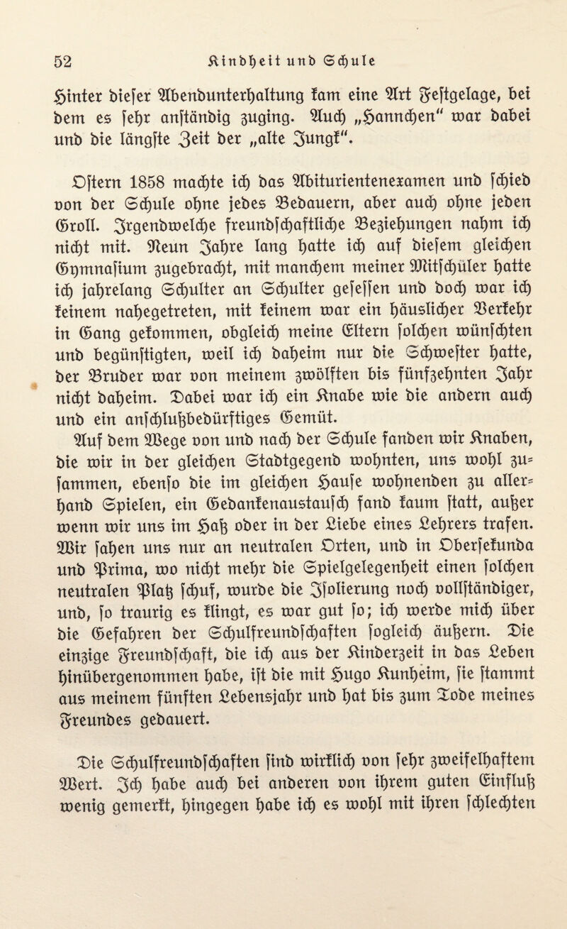 hinter biefer 91benbunterl)altung !arrt eine 21rt geftgelage, bei bem es feijr anftänbig 3uging. 91ud) „§annd)en“ mar babei unb bie längfte 3^t ber „alte 3ungf“. Dftern 1858 machte id) bas 91biturienteneramen unb fd)ieb oon ber 6d)ule oljne jebes Bebauern, aber aud) oI)ne jeben (broll. 3rgenbmeld)e freunbfd)aftlid)e 23e3ief)ungen nai)m id) nid)t mit. SReun 3ai)re lang t)atte id) auf biefem gleiten (bpmnafium 3ugebrad)t, mit manchem meiner 9Jtit[d)üler fjatte id) jahrelang Schulter an Schulter gefeffen unb bod) mar id) feinem naljegetreten, mit feinem mar ein tjäustidjer $erfel)r in (bang gefommen, obgleid) meine Eltern folgen münfd)ten unb begünftigten, meil id) baljeim nur bie Sd)mefter l)atte, ber 23ruber mar non meinem 3mölften bis fünf3el)nten 3>al)r nid)t baljeim. Dabei mar id) ein ilnabe mie bie anbern aud) unb ein anfd)lufebebürftiges (bemüt. $uf bem 2Bege oon unb nad) ber Sd)ule fanben mir Knaben, bie mir in ber gleichen Stabtgegenb mofjnten, uns mol)l 3m fammen, ebenfo bie im gleichen §aufe mofynenben 3U aller¬ lei nb Spielen, ein (bebanfenaustaufd) fanb faum ftatt, aufeer menn mir uns im $af3 ober in ber £iebe eines £el)rers trafen. Wxx fal)en uns nur an neutralen Drten, unb in Dberfefunba unb ^rima, mo nid)t mef>r bie 6pielgelegenl)eit einen folgen neutralen <pia^ fd)uf, mürbe bie 3folierung nod) oollftänbiger, unb, [o traurig es flingt, es mar gut fo; id) merbe mid) über bie (befahren ber 3d)ulfreunbfd)aften fogleid) äußern. Die ein3ige greunbfd)aft, bie id) aus ber 5Xinber3eit in bas £eben f)inübergenommen f)abe, ift bie mit £ugo 5Xunl)eim, fie ftammt aus meinem fünften £ebensjal)r unb l)at bis 3um Dobe meines greunbes gebauert. Die 3d)ulfr eunbf d)aften finb mirflid) oon feljr 3toeifeIl)aftem 2Bert. 3d> f)abe aud) bei anberen oon il)rem guten (£influfe menig gemerft, hingegen l)abe id) es moI)I mit iljren fd)led)ten