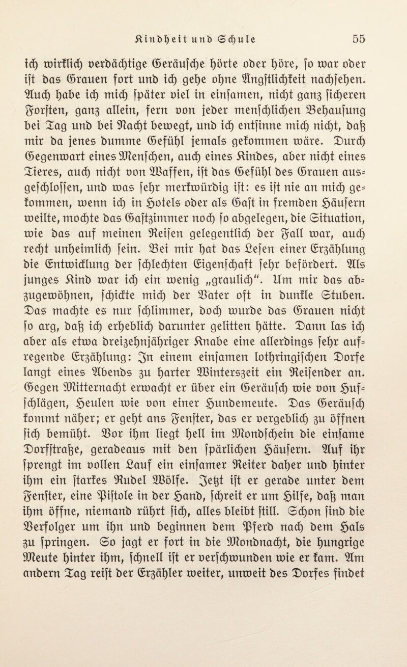 xd) toirflid) oerbäd)tige ©eräufdje f)örte ober f)öre, fo toar ober ift bas ©rauen fort unb xd) gelje ol)ne $ngftlid)feit nad)fet)en. $lud) l)abe xd) mid) fpäter tuet in einfamen, nid)t gan$ [teueren gorften, gan$ allein, fern oon jeber menfd)lid)en 23el)aufung bet Sag unb bet 9tad)t beroegt, unb td) entfinne mid) nid)t, baft mir ba jenes bumme ©efül)l jemals gefommen roäre. £>urd) ©egenroart eines $[ftenfd)en, and) eines ftinbes, aber nid)t eines Bieres, and) nidjt oon ^Baffen, ift bas ©efüb)I bes ©rauen aus= gefd)Ioffen, unb roas fel)t merftoürbig ift: es ift nie an mid) ge= tommen, roenn xd) in $ote!s ober als ©aft in fremben Käufern roeilte, mod)te bas ©aftäimmer nod) fo abgelegen, bie Situation, roie bas auf meinen Reifen gelegentlid) ber gall toar, and) red)t unljeimlid) fein. 33ei mir l)at bas £efen einer ©r^äljlung bie ©ntroidlung ber fd)led)ten ©igenfd)aft fetjr beförbert. £Ils junges 5linb roar xd) ein roenig „graulid). Hm mir bas ab* 3ugeroöl)nen, fdjidte mid) ber 23ater oft in bunfle Stuben. X)as mad)te es nur fd)limmer, bod) tourbe bas ©rauen nid)t fo arg, bafe xd) ergebt xd) barunter gelitten l)ätte. £)ann las xd) aber als etroa brei3el)njäf)riger 5lnabe eine allerbings feljr auf= regenbe ©r^atjlnng: einem einfamen IotI)ringifd)en £)orfe langt eines 9tbenbs $u harter SBinters^eit ein 3teifenber an. ©egen 90Htternad)t erroad)t er über ein ©eräufd) toie oon Suf= fd)Iägen, Seulen roie oon einer $unbemeute. £)as ©eräufd) fommt näl)er; er get)t ans genfter, bas er oergeblid) $u öffnen fid) bemüht. $or il)m liegt l)ell im 9ftonbfd)ein bie einfame X)orfftrafee, gerabeaus mit ben fpärlid)en Säufern. £Xuf il)t fprengt im oollen £auf ein einfamer Leiter bal)er unb Ijinter il)m ein ftartes 9Utbel 2BöIfe. 2>etd ift er gerabe unter bem Sanfter, eine ^ßiftole in ber Sanb, fdjreit er um Silfe, bafo man xi)m öffne, niemanb rüljrt fid), alles bleibt füll. Sd)on finb bie Verfolger um xfyn unb beginnen bem ^3ferb nad) bem $als 3U fpringen. So jagt er fort in bie 9ftonbnad)t, bie hungrige 9Jteute hinter il)m, fdptell ift er oerfdjtounben toie er tarn. 2lm anbern Sag reift ber ©r^älder roeiter, unroeit bes Dorfes finbet