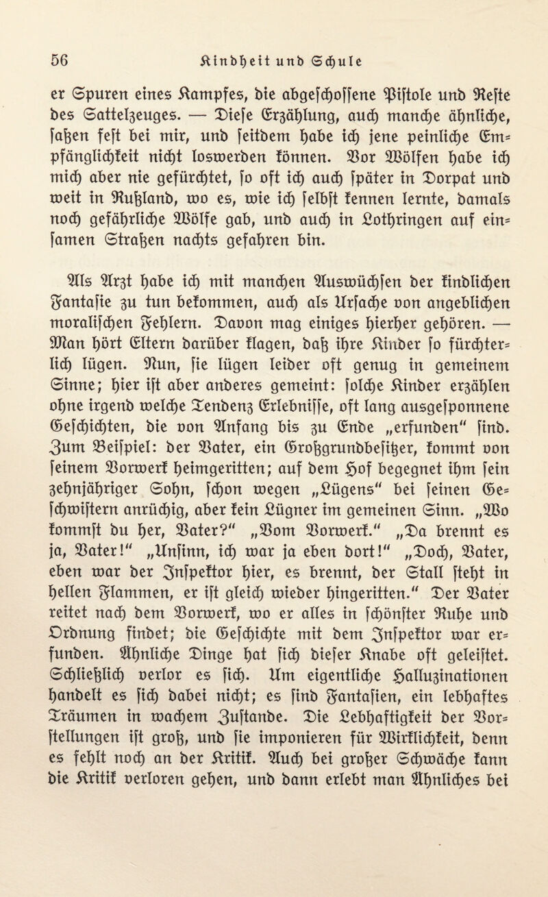 er Spuren eines Kampfes, bie abgefdjoffene ^Siftole unb SRefte bes Sattel3euges. — Diefe (Stählung, and) manche ähnliche, fafcen feft bei mir, unb feitbem habe idE) jene peinliche (£m- pfänglidEjfeit nidE)t lostoerben fömten. $or 2Bölfen habe idE) mid) aber nie gefürstet, fo oft ich auch fpäter in Dorpat unb toeit in SRuhlanb, too es, toie idE) felbft tennen lernte, bamals noch gefdt>rlidt)e 2Bölfe gab, unb aud) in Lothringen auf ein- famen Strafen nachts gefahren bin. ms ^Er^t habe idE) mit manchen 9lustoüdE)fen ber finblichen ^antafie 3U tun betommen, aud) als UrfadEje oon angeblichen moralifchen Fehlern. Daoon mag einiges hierher gehören. — $Ran hört QBltern barüber tlagen, bah ihre Slinber fo fürdE)ter= lid) lügen. 9hm, fie lügen leiber oft genug in gemeinem Sinne; hier ift aber anberes gemeint: folctje ftinber e^ähten ohne irgenb toelche Denben3 (Srlebniffe, oft lang ausgefpomtene (5efchidE)ten, bie oon Anfang bis 3U (Smbe „erfunben“ finb. 3um ®eifpiel: ber SBater, ein Gorohgrunbbefiher, fommt oon feinem SBonoert heimgeritten; auf bem §of begegnet ihm fein 3ehnjät)riger Sohn, fdE)on roegen „Rügens bei feinen Coe* fdEjtoiftern anrüchig, aber fein Lügner im gemeinen Sinn. „2Bo tommft bu her, $ater? „93om $ortoert. „Da brennt es ja, $ater! „Hnfinn, id) toar ja eben bort! „Doch, Später, eben toar ber Jmfpeftor hier, es brennt, ber Stall fteht in hellen glammen, er ift gleidt) toieber hingeritten.“ Der $ater reitet nach bem SBortoerf, too er alles in fdEjönfter 9M)e unb Drbnung finbet; bie (5efdE)ichte mit bem Jfafpettor toar er- funben. $dmüd)e Dinge hat fid) biefer ftnabe oft geleiftet. Sdt)liefelich oerlor es fidE). Ilm eigentliche §atiu3inationen hanbelt es fich babei nicht; es finb gantafien, ein lebhaftes Dräumen in toachem 3uftanbe. Die Lebljaftigfeit ber $or- ftellungen ift groh, unb fie imponieren für 2BirflidE)feit, benn es fehlt nodE) an ber 5tritif. 2Jucf) bei großer Sd)toäche tann bie ftritif oertoren gehen, unb bann erlebt man ähnliches bei
