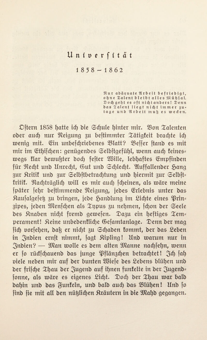 U n ( t> e r f t t a f 1858-1862 Sftur abäquate 2Irt> eit befriebigt, ofjne Xalent bleibt alles 9Jt ü f) j a I. Soct) gebt es oftnidjtanbers! Denn ba5 Dalent Hegt niä)t immer 311 = tage unb Arbeit mu§ es meden. Dftern 1858 I>atte ich bie Schule hinter mir. $on Talenten ober aud) nur Neigung $u befümmter Xätigfeit brachte id) roentg mit. (Sin unbefdjrtebenes 33Iatt? Keffer jtanb es mit mir im (£ti)ifd)en: genügenbes Selbstgefühl, roenn and) feines^ toegs flar bemühter bod) fester 2BiIIe, lebhaftes (Smpfinben für 91ed)t unb Unrecht, ©ut unb Schlecht. 91uffallenber Sang 3ur ftritit unb ^ur Selbftbetrad)tung unb hiermit ^ur Selbft^ tritit. Nachträglich roill es mir aud) Scheinen, als märe meine Später fetjr beftimmenbe Neigung, jebes ©rlebnis unter bas ilaujalgefet} 3U bringen, jebe Sjanblung im Sichte eines $rim $ipes, jeben 9Jtenfd)en als Xppus $u nehmen, fd)on ber Seele bes Knaben nicht fremb gemefen. X)a3U ein heftiges £em= perament! ileine unbebenflid)e ©efamtanlage. £)ennbermag fid) oorfehen, bah er nicht $u Schaben fommt, ber bas Seben in ernft nimmt, fagt Kipling! Unb marum nur in 3nbien? — Nian molle es bem alten SOtanne nad)Sef)n, menn er [o rüdfd)auenb bas junge ^flän^chen betrachtet! 3d) fai) oiele neben mir auf ber bunten Nßiefe bes Sehens blühen unb ber frifche £i)au ber 2>ugenb auf ihnen funtelte in ber 3ugenb= jbnne, als märe es eigenes Sicht. £)od) ber Xfyau mar halb bahin unb bas gunteln, unb halb aud) bas 23Iüt)en! Unb fo finb fie mit all ben nützlichen Kräutern in bie Niahb gegangen.