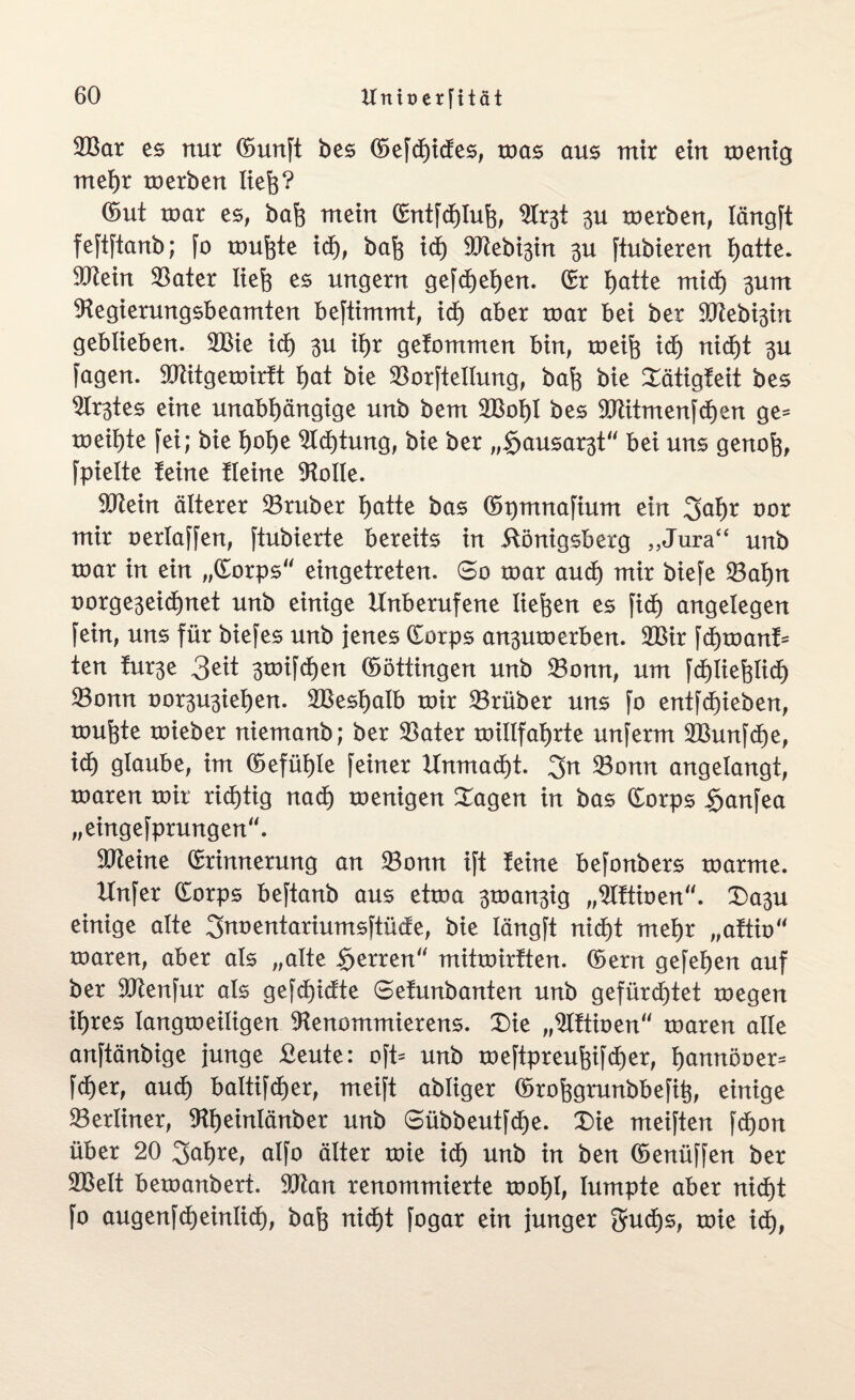 2Bar es nur Eunft bes <Sefd)tcfes, mas aus mir ein menig mehr merben liefe? ©ut mar es, bafe mein Entfchlufe, 3U merben, Iängft feftftanb; fo mufete ich, bafe ich 9Jtebi3in 3U ftubieren hatte. 9ftein Sater liefe es ungern gefchehen. Er hatte mxd) 3um 9fegierungsbeamten beftimmt, xd) aber mar bei ber 9Kebi3in geblieben. 2Bie xd) 3U ihr gefommen bin, meife xd) nicht 3U fagen. 9Jtitgemirft hat bie Sorftellung, bafe bie Xätigfeit bes ^tes eine unabhängige unb bem SBofel bes 9Jtttmenfcf)en ge* meifete fei; bie feofee Dichtung, bie ber „$ausar3t bei uns genofe, fpielte feine fleine Atolle. SKein älterer Sruber I)atte bas ©pmnafium ein 2>af)r oor mir oerlaffen, ftubierte bereits in ilönigsberg „Jura“ unb mar in ein „Eorps eingetreten. 60 mar and) mir biefe Sahn uorge3eid)net unb einige Unberufene liefeen es fxd) angelegen fein, uns für biefes unb jenes Eorps an^umerben. 2Bir \d)voan& ten fur^e 3eit 3mifcf)en ©öttingen unb Sonn, um fchliefelid) Sonn oor3U3iel)en. 2Beshalb mir Srüber uns fo entfliehen, mufete mieber niemanb; ber Sater millfaferte unferm Shmfcfee, xd) glaube, im ©efüfele feiner Unmacht. 3n Sonn angelangt, maren mir richtig nach menigen Dagen in bas Eorps $anfea „eingefprungen“. Steine Erinnerung an Sonn ift feine befonbers marme. Xlnfer Eorps beftanb aus etma 3man3ig „9lftioen“. Da3u einige alte 3noentariumsftücfe, bie längft nicht mehr „aftio“ maren, aber als „alte Herren“ mitmirften. Eerrt gefehen auf ber äftettfur als gefdf>idfte Sefunbanten unb gefürchtet megen ihres langmeiligen 9tenommierens. Die „9lftioen“ maren alle anftänbige junge £eute: oft= unb meftpreufeifdfeer, hannöoer* fd)er, and) baltifdjer, meift abliger ©rofegrunbbefife, einige Serliner, 9fl)einlänber unb 6übbeutfcf)e. Die meiften fdE)on über 20 2>ahre, alfo älter mie ich unb in ben ©enüffen ber SSelt bemanbert. 9Jtan renommierte mohl, lumpte aber nicht fo augenfcheinlicf), bafe nicht fogar ein junger gudE)s, mie ich,