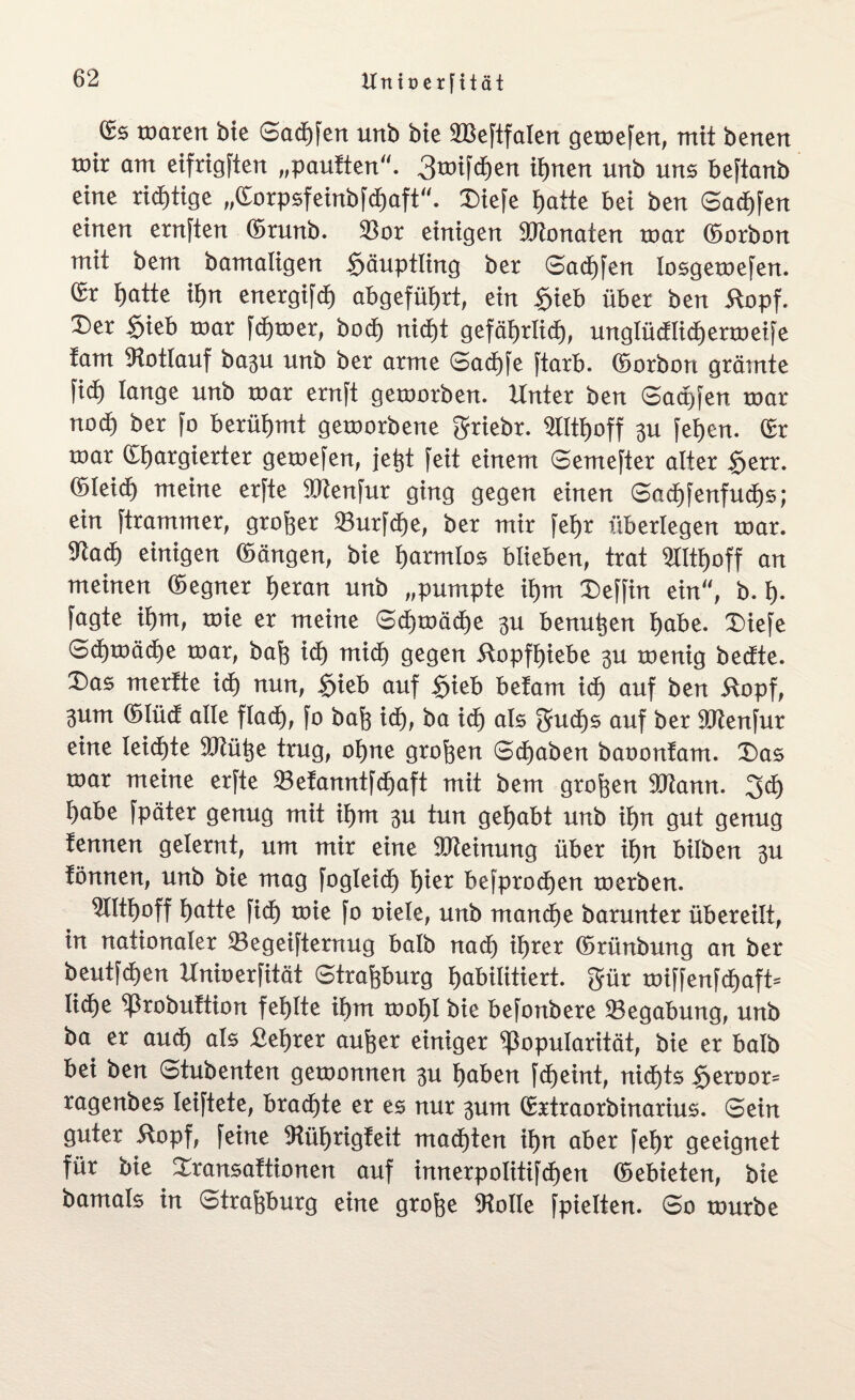 toarert bie ©adE)fen unb bie 2BeftfaIert gemefen, mit betten mix am eifrigsten „pauften“. 3rotfdE)en tynen unb uns beftanb eine richtige „©orpsfeinbfdjaft“. £>iefe t)atte bet ben ©ad)fen einen ernften ©runb. $or einigen 9ERonaten mar ©orbon mit bem bamaligen Häuptling ber ©adEjfen losgemefen. (£t tjatte if)n energifd) abgefüijrt, ein $ieb übet ben itopf. £)er $ieb mar ferner, bod) nid)t gefäljrlidE), unglüdlicfjermeife fam Rotlauf ba3U unb ber arme ©adE)fe ftarb. ©orbon grämte ftdj lange unb mar ernft gemorben. Unter ben Saaten mar nod) ber fo berühmt gemorbene $riebr. ^tltijoff $u fet)en. ©r mar ©fjargierter gemefen, }efct feit einem ©emefter alter $err. (Sleidf) meine erfte 9Jtenfur ging gegen einen ©ad)fenfud)s; ein ftrammer, großer 23urfdE)e, ber mir feljr überlegen mar. 5tadE) einigen ©ängen, bie fyatmlos blieben, trat $tttt)off an meinen ©egner t)eran unb „pumpte it)m X)effin ein“, b. f). fagte if)m, mie er meine ©d)mäd)e 3U benu^en t)abe. Diefe ©dEjmädEje mar, bafe id) tnidE) gegen 5topff)iebe 3U menig bedte. Das mertte id) nun, $ieb auf $ieb betam id) auf ben äopf, 3um ©Iüd alle flad), fo baf3 idt), ba id) als gudEjs auf ber Sftenfur eine leidste 9Jtü^e trug, ot)ne großen ©djaben baoonfam. EDas mar meine erfte 23efanntfd)aft mit bem großen 9ftann. 3d) l)abe fpäter genug mit if)m 3U tun gehabt unb it)n gut genug fennen gelernt, um mir eine Meinung über it)n bilben 3U fönnen, unb bie mag fogleid) t)ier befprodjen merben. SQt^off t)atte fid) mie fo oiele, unb mandEje barunter übereilt, in nationaler 23egeifternug halb nadE) ifjrer ©rtinbung an ber beutfdEjen Unioerfität Strasburg fyabilitiert. gmr miffenfcfjaft* IidE)e Probuftion fehlte ibm mot)l bie befonbere Begabung, unb ba er and) als Bester aufeer einiger Popularität, bie er halb bei ben ©tubenten gemonnen 3u fyaben fdEjeint, nidjts §eroor= ragenbes leiftete, brachte er es nur 3um ©rtraorbinarius. ©ein guter -Stopf, feine 9tül)rigteit madEjten it)n aber febr geeignet für bie EXransaftionen auf innerpolitifdEjen ©ebieten, bie bamats in ©traftburg eine grofoe Atolle fpielten. ©o mürbe