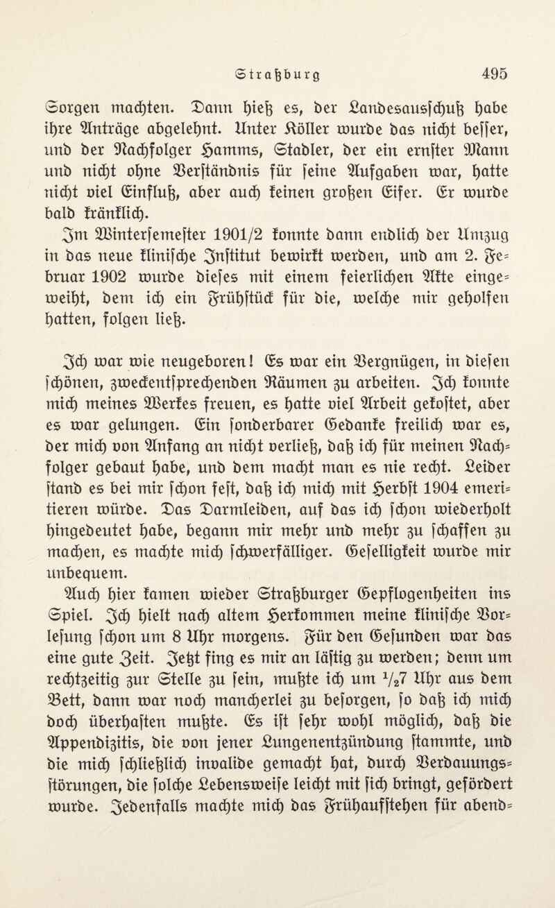 Sorgen machten. £>ann feiefe es, ber Banbesausfcfeufe feabe if)te Anträge abgelefent. Unter Böller rourbe bas nicfet beffer, unb ber Sfacfefolger $amms, Stabler, ber ein ernfter 5Ütann unb nicfet ofene SBerftänbnis für feine Aufgaben toar, featte nicfet oiel (Einfluß aber and) teinen großen (Sifer. (Sr rourbe baib träntlicfe. gut SBinterfemefter 1901/2 tonnte bann enb liefe ber Unt^ug in bas neue tlinifcfee 3nftitut beroirft toerben, unb am 2. ge^ bruar 1902 rourbe biefes mit einem feieriicfeen $ttte einge= roeifet, bem id) ein grüfeftüd für bie, toelcfee mir geholfen featten, folgen liefe. 3d) roar tote neugeboren! (Ss toar ein Vergnügen, in biefen fcfeönen, 3toedentfprecfeenben Räumen 3U arbeiten, gd) tonnte mid) meines SBertes freuen, es featte oiel Arbeit getoftet, aber es roar gelungen. (Sin fonberbarer ©ebante freilief) roar es, ber miefe oon Anfang an nid)t oerliefe, bafe id) für meinen $ftad)= folger gebaut feabe, unb bem mad)t man es nie red)t. Beiber ftanb es bei mir fefeon feft, bafe iefe mid) mit §erbft 1904 enterb tieren toürbe. £)as X)armleiben, auf bas id) fefeon roieberfeolt feingebeutet feabe, begann mir rnefer unb mefer 3U fefeaffen 3U maefeen, es maefete mid) fcfetoerfälliger. ©efelligteit rourbe mir unbequem. 2Iucfe feier tarnen roieber Strafeburger ©epflogenfeeiten ins Spiel. gefe feielt naefe altem Sertommen meine tlinifd)e $or* lefung fefeon um 8 Ufer morgens, gür ben ©efunben roar bas eine gute 3ett. 2fcfet fing es mir an läftig 3U toerben; benn um reefefeseitig 3m4 Steile -$u fein, mufete iefe um V27 Ufer aus bem 33ett, bann roar noefe manefeerlei 3U beforgen, fo bafe id) mid) boefe überfeaften mufete. (Ss ift fefer roofel möglicfe, bafe bie ^Ippenbfesitis, bie oon jener Bmtgenent3ünbung ftammte, unb bie mid) fcfetiefelicfe inoalibe gemaefet feat, burdfe SBerbauungs^ ftörungen, bie folcfee Bebenstoeife leiefet mit fiefe bringt, geförbert rourbe. ^ebenfalls maefete miefe bas grüfeaufftefeen für abenb=