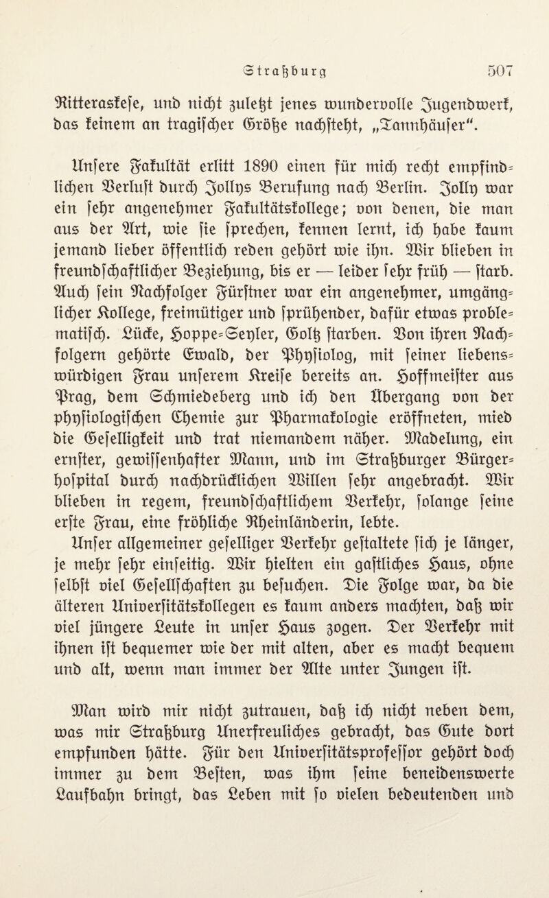 Nitterasfefe, unb rticf)t 3uleßt jenes tnunbernolle gugenbtoerf, bas feinem an tragifcher ©röße nachfteßt, „Dannßöufer“. Unfere gafultät erlitt 1890 einen für mid) recht empfinb= liehen Nerluft burd) goltps Berufung nad) Nerlin. gollp mar ein fehr angenehmer gafultätsfotlege; non benen, bie man aus ber Nrt, tnie fie fpredßen, fennen lernt, ich fyabt faum jemanb lieber öffentlich reben gehört tnie ihn. 2Bir blieben in freunbfd)aftlid)er ^Be^iehung, bis er — leiber fehr früh — ftarb. 2Iud) fein Nachfolger gürftner tnar ein angenehmer, Umgänge lieber College, freimütiger unb fprühenber, bafür ettnas probte^ matifd). £üde, $oppe=Set)ler, ©olß ftarben. Non ihren Nad)= folgern gehörte ©tnalb, ber P)t)fiolog, mit feiner Hebens^ tnürbigen grau unferem Greife bereits an. <rjoffmeifter aus ^rag, bem Schmiebeberg unb id) ben Übergang non ber phpfiologifchen ©hemie 3ur <phormai°Iogie eröffneten, mieb bie ©efelligfeit unb trat niemanbem näher. Ntabelung, ein ernfter, getniffenhafter 5Nann, unb im Straßburger Nürger= hofpitat burch nad)brüdlid)en ^Bitten fehr angebracht. 2Bir blieben in regem, freunbfd)aftlid)em Nerfehr, folange feine erfte grau, eine fröf)tid)e Nheinlänberin, lebte. Unfer allgemeiner gefelliger Berfehr geftaltete ficf) je länger, je mehr fehr einfeitig. 2Bir hatten ein gaftlid)es Sans, ohne felbft niel ©efeltfd)aften 3U befud)en. Die golge tnar, ba bie älteren IXninerfitätsfolIegen es faum anbers machten, baß tnir niel jüngere £eute in unfer §aus 3ogen. Der Nerfehr mit ihnen ift bequemer tnie ber mit alten, aber es macht bequem unb alt, tnenn man immer ber Nlte unter gungen ift. 9Nan tnirb mir nid)t 3utrauen, baß ich nicht neben bem, toas mir Straßburg Unerfreuliches gebracht, bas ©ute bort empfunben hdtte. gür ben Uninerfitätsprofeffor gehört bod) immer 3U bem Beften, tnas ihm feine beneibenstnerte Laufbahn bringt, bas ßeben mit fo nieten bebeutenben unb