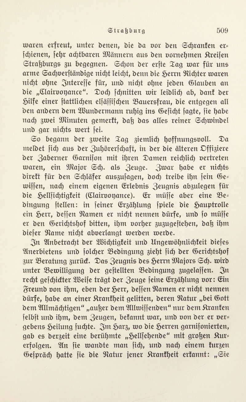 mären erfreut, unter benen, bie ba oor ben S©ranfen er^ f©ienen, fef)r a©tbaren SJiännern aus ben oornet)men Greifen Strasburgs 3U begegnen. Sdjon ber erfte Sag mar für uns arme Sa©oerftänbige ni©t leidet, benn bie §errn Ai©ter roaren ni©t o©te 3rttereffe für, unb nid)t ot)ne jeben ©lauben an bie „©lairoopance“. Sod) f©nitten mir leibli© ab, bant ber Stlfe einer ftattli©en elfäffif©en ^Bauersfrau, bie entgegen all ben anbern bem ASunbermann n©ig ins ©efi©t fagte, fie t)abe na© smei Minuten gemerft, bafe bas alles reiner S©minbel unb gar ni©ts mert fei. So begann ber 3meite Sag 3iemli© fyoffnungsooll. Sa melbet fi© aus ber 3©)örerf©aft, in ber bie älteren Dffixiere ber 3aberner ©arnifon mit ©ren Samen rei©li© oertreten roaren, ein Atajor S©. als 3euge. 3t*>ar f)abe tiid)ts birett für ben Schläfer au$3ufagen, bo© treibe if)n fein ©e= roiffen, na© einem eigenen ©rlebnis 3eugnis ab^ulegen für bie §ellfid)tigfeit (©lairoopance). ©r rnüffe aber eine 23e= bingung ftellen: in feiner ©r3äf)lung fpiele bie Hauptrolle ein Herr, beffen tarnen er nid)t nennen bürfe, unb fo müffe er ben ©eri©tsf)of bitten, ©m oo©er 3U3ugeftet)en, baS ©m biefer Aame ni©t aboerlangt xoerben toerbe. 3n Anbetra©t ber 2Bi©tigfeit unb Ungemöf)nii©feit biefes Anerbietens unb fol©er Aebingung 3ief)t fi© ber ©eri©tsf)of 3ur ^Beratung 3urücf. Sas 3eugnis bes fytxxn Atajors S©. toirb unter 23emilligung ber geteilten 33ebingung 3ugelaffen. 3n re©t gef©idter SBeife trägt ber 3euge feine ©r3ät)Iung oor: ©in greunb oon ©ru, eben ber Herr, beffenStamen er ni©t nennen bürfe, l)abe an einer Kran©eit gelitten, beren Aatur „bei ©ott bem Allmä©tigen“ „aufeer bem Allmiffenben“ nur bem trauten felbft unb ©m, bem 3eugen, betannt roar, unb oon ber er oer= gebens Heilung fu©te. 3m H**r3, too bie Herren garnifonierten, gab es bereit eine berühmte „Hellfefyenbe“ mit großen Kur= erfolgen. An fie toanbte man fi©, unb na© einem fur3en ©efprä© Hatte fie bie Statur jener Kran©eit erfannt: „Sie