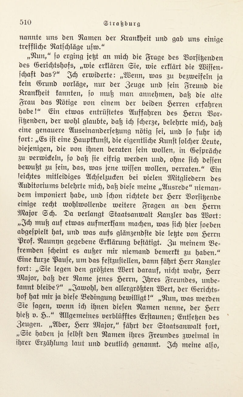 nannte uns öen fRarnen ber Äranftjeit unb gab uns einige treffliche tRatfchläge ufw.“ „tRun, fo erging jeht an mid) bie grage bes »orfihenben bes ©erid)tshofs, „wie erflären Sie, tote erflärt bie SBiffen» fdjaft bas?“ 3<h enoiberte: „2Benn, toas 3U be^toeifeln ja fein ©runb oorläge, nur ber 3euge unb fein greunb bie ftranfheit fannten, jo muh man annehmen, bah bie alte grau bas fRötige oon einem ber beiben Herren erfahren t)abe! ©in ettoas entrüftetes 2luffaf)ren bes gerrn 33or* fitjenben, ber wof)I glaubte, baff ich fcfjer^e, belehrte mid), bah eine genauere Üluseinanberfehung nötig fei, unb fo fuhr icf) fort: ,,©s ift eine gauptfunft, bie eigentliche Äunft folci)er fieute, biejenigen, bie oon ihnen beraten fein toollen, in ©efpräd>e 3u oertoidEeln, fo baß fie eifrig toerben unb, ohne ficf) beffen bewuht 3U fein, bas, toas jene toiffen toollen, oerraten. ©in leichtes mitleibiges 2td)fel3uden bei oielen ©titgliebern bes tttubitoriums belehrte mich, bah biefe meine „Stusrebe uiemaiv bem imponiert habe, unb fd)on richtete ber gerr ißorfitjenbe einige recht toohltoollenbe weitere gragen an ben gerrn SRajor Sch- Sa oerlangt Staatsanwalt Äaitjkr bas SBort: »3<h muh auf etwas aufmerffam machen, was ficf) hier foeben abgefpielt hat, unb was aufs glän3enbfte bie Ietjte oon gerrn tßrof. tRaunpu gegebene ©rflärung beftätigt. 3« meinem 93e= fremben fcheint es auher mir niemanb bemerft 3U haben.“ ©ine fur3e tßaufe, um bas feftguftellen, bann fährt gerr Äangler fort: „Sie legen ben gröhten 2Bert barauf, nicht wahr, gerr 'JRajor, bah ber tRame jenes gerrn, gfkes greunbes, unbe= fannt bleibe?“ „gawohl, ben aUergröhten äBert, ber ©erid)ts-- hof hat mir ja biefe »ebingung bewilligt!“ „9tun, was werben Sie fagen, wenn ich ihnen biefen tRamen nenne, ber gerr hieh o. g.. Üfllgemeines oerblüfftes ©rftaunen; ©ntfehen bes ’ 3engen. „Ülber, gerr 9Jtajor, fährt ber Staatsanwalt fort, „Sie haben ja felbft ben ÜRanten ihres greunbes 3weimal in ihrer ©Zählung laut unb beutlid) genannt, 3<h meine alfo,