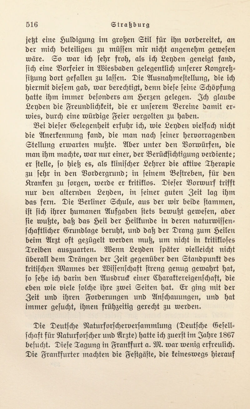 jetjt eine $ulbigung im groben Stil für ihn oorbereitet, an ber mich beteiligen 3U ntüffen mir nid)t angenehm gemefen märe. So mar id) feljr froh, als id) £epben geneigt fanb, fid) eine Vorfeier in 2Biesbaben gelegentlich unferer ftongreh5 fitjung bort gefallen laffen. Die Slusnahmefteltung, bie id) hiermit biefem gab, mar berechtigt, benn biefe feine Stopfung hatte ihm immer befonbers am Serben gelegen. 3<h glaube £epben bie greunblichteit, bie er unferem Vereine bamit er* mies, burd) eine mürbige geier oergolten gu haben. 23ei biefer (Gelegenheit erfuhr id), mie £et)ben oielfad) nicht bie 9Inertennung fanb, bie man nach feiner hen>orragenben Stellung ermarten muhte. 9lber unter ben 93ormürfen, bie man ihm machte, mar nur einer, ber 23erüdfid)tigung oerbiente; er ftelle, fo hiefe es, als flinifdjer £ehrer bie attioe Therapie 3U fehr in ben $orbergrunb; in feinem 23eftreben, für ben Oranten 3U forgen, merbe er trititlos. Diefer SBormurf trifft nur ben alternben £et)ben, in feiner guten 3eit lag tyai bas fern. Die ^Berliner Schule, aus ber mir beibe ftammen, ift fid) ihrer humanen Aufgaben ftets bemüht gemefen, aber fie muhte, bah bas §eil ber §eilfunbe in beren naturmiffen* fchaftlidjer (Grunblage beruht, unb bah ber Drang 3um feilen beim 2lr3t oft ge3ügelt merben muh, um nicht in fritiflofes Dreiben aus3uarten. £Benn £epben fpäter vielleicht nicht überall bem Drängen ber 3eit gegenüber ben Stanbpuntt bes fritifchen Cannes ber 2Biffenfd>aft ftreng genug gemährt hat, fo fehe ich barin ben 9Iusbrud einer £harattereigenfd)aft, bie eben mie oiele folche ihre 3mei Seiten hat. (Gr ging mit ber 3eit unb ihren gorberungen unb 2lnfd)auungen, unb hat immer gefud)t, ihnen früh3eitig geregt 3U merben. Die Deutfche ^aturforfcheroerfammlung (Deutfche (Gefell* fdjaft für 91aturforfd)er unb ®r3te) hatte ich 3uerft im 3ahre 1867 befud)t. Diefe Dagung in Srrantfurt a. 91t. mar menig erfreulich- Die Sftanffurter malten bie geftgäfte, bie feinesmegs hierauf