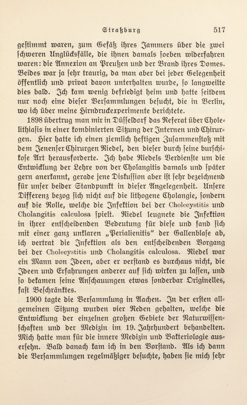 geftimmt maren, 3um (Gefäß ihres Jammers über bie 3toei fdEjmeren Unglüäsfälle, bie ihnen bamals foeben miberfahren maren: bie Annexion an Preußen unb ber 23ranb ihres Domes. SBeibes roar ja fet)r traurig, ba man aber bei jeber (Gelegenheit öffentlich unb prioat baoon unterhalten mürbe, jo langmeilte bies halb. 3<h tarn menig befriebigt heim unb hatte feitbem nur nod) eine biefer $erfammlungen befud)t, bie in ^Berlin, mo ich über meine §irnbrudEexperimente berichtete. 1898 übertrug man mir in Düffelborf bas Referat über (£t)oIe- Iithiajis in einer tombinierten Gißung ber internen unb Chirur¬ gen. §ier hatte ich einen ßiemlich heftigen 3ufammenftoß mit bem 3^nenjer Chirurgen Giebel, ben biefer burdE) feine burfchi* fofe Art hetausforberte. 3$ habe Giebels $erbienfte um bie GntmidElung ber £et)re oon ber (£h°Iangitis bamals unb fpäter gern anertannt, gerabe jene Disfuffion aber ift fehr be3eid)nenb für unfer beiber Gtanbpunft in biefer Angelegenheit. Unfere Differen3 be3og fich nid)t auf bie lithogene Etmlangie, fonbern auf bie Aolle, melche bie 3nfe!tion bei ber Cholecystitis unb Cholangitis calculosa fpielt. Aiebel leugnete bie 3nfe!tion in ihrer entfcheibenben 23ebeutung für biefe unb fanb fid) mit einer gan3 unllaren ,,^3erialienitis“ ber (Gallenblafe ab, ich oertrat bie 3afefttatt als ben entfcheibenben Vorgang bei ber Cholecystitis unb Cholangitis calculosa. Aiebel mar ein 9Jtann oon 3been, aber er oerftanb es burdEjaus nicht, bie 3been unb Erfahrungen anberer auf fich mirlen 3U laffen, unb fo befamen feine Anfügungen etmas fonberbar Originelles, faft 23efdE)ränltes. 1900 tagte bie SBerfammtung in Aachen. 3tt ber erften all= gemeinen Gißung mürben oier Aeben gehalten, melche bie Entmicflung ber ein3elnen großen (Gebiete ber Aaturmiffem fdßaften unb ber 9Jtebi3in im 19. 3<*hrt)unbert behanbelten. 9Jti<h hatte man für bie innere 9Jtebi3in unb 23a!teriotogie aus- erfehn. 33alb banadß laut ich in ben SBorftanb. Als ich bann bie $erfammlungen regelmäßiger befudßte, haben fie mich fehr