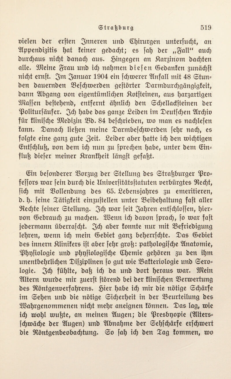 Dielen ber erften inneren unb dhirurgen unterfudE)t, an $Ippenbi3itis J)at feiner gebaut; es [ah ber „galt“ auch burchaus nicht banadE) aus. hingegen an 5far3inom backten alle. SDteine grau unb id) nahmen biefen debanfen 3unäct)[t ntd)t ernft. 3m Januar 1904 ein fchmerer Unfall mit 48 Stum ben bauernben 23e[dE)merben gehörter Xarmburchgängigfeit, bann Abgang oon eigentümlidEjen 51ot[teinen, aus bösartigen Waffen beftehenb, entfernt äf)nlid) ben SdE)ellad[teinen ber Politur [auf er. 3$ höbe bas gan3e Beiben im Xeut[d)en $lrchio für fiini[cf)e 5CRebi3in 23b. 84 be[cf)rieben, mo man es nact)lefen fann. Xanacf) liefen meine Xarmbe[dE)merben fef>r nadE), es folgte eine gan3 gute 3eit. Beiber aber hötte idE) ben midE)tigen dntfdEjlufe, oon bem icf) nun 3U [predEjen höbe, unter bem din= flufe biefer meiner 51 ranfheit Iängft gefaxt. din befonberer 23osug ber Stellung bes Strafeburger ^ro* fe[[ors mar fein burdE) bie Unioerfitätsftatuten oerbürgtes 9tedE)t, fidf) mit 23olfenbung bes 65. Bebens jaf)res 3U emeritieren, b. f). [eine Xätigfeit ein3u[tellen unter ^Beibehaltung faft aller 9fedE)te [einer Stellung. 2>dj mar [eit 3al)ren entfd)lo[[en, hier- oon (Gebrauch 3U machen. 2ßenn ich baoon fpradE), [o mar faft jebermann überrafdjt. 3$ öber fonnte nur mit 23efriebigung lehren, menn id) mein debiet gan3 beherr[dE)te. Xas debiet bes innern ülinifers ift aber [ehr grofe: patho!ogi[df)e Anatomie, $h#ofogie unb php[iofogi[dE)e dhemie gehören 3U ben ihm unentbehrlichen Xifeiplinen [o gut mie 23afterioIogie unb Sero= logie. 3ch fühlte, bafe idE) ba unb bort he*öus mar. 9ftein Eltern mürbe mir 3uerft [törenb bei ber flinifchen 23ermertung bes 9föntgenoerfahrens. §ier höbe id) mir bie nötige Schärfe im Sehen unb bie nötige Sicherheit in ber ^Beurteilung bes 2Baf)rgenommenen nicht mehr aneignen fönnen. Xas lag, mie ich mohl mufete, an meinen klugen; bie ^resbpopie (2llters* fctjmäche ber klugen) unb Abnahme ber Sehfchärfe erfchmert bie 9föntgenbeobad)tung. So [ah idE) ben Xag fommen, mo