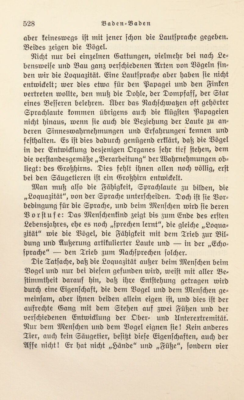 aber teinesxoegs ift mit jener fchon bie Bautfprache gegeben. Leibes geigen bie 33öget. nur bet einßelnen (Sattungen, oielmehr bei nach £e= benstoeife unb Vau gan$ oerfchiebenen Atrien non Vögeln fim ben mir bie Boquasität. Eine Bautfprache aber Ijaben fie nicht entroictelt; roer bies etxoa für ben Papagei unb ben ginten vertreten roollte, ben mufe bie Dof)le, ber Dompfaff, ber Star eines Vefferen belehren. Uber bas Va<hfd)rocihen oft gehörter Sprad)Iaute tommen übrigens and) bie tlügften Papageien nicht f)inaus, wenn fie aud) bie Ve^iehung ber Baute $u am bereu Simtestoahrnehmungen unb Erfahrungen tennen unb fefthalten. Es ift bies baburd) genügenb erflärt, bah bie Vögel in ber Entxoidlung besjenigen .Organes fet)r tief fteXjen, bem bie oerftanbesgemäfee „Verarbeitung' ber Vernehmungen ob¬ liegt: bes (Srohhum*- Dies fehlt ihnen allen nod) oöllig, erft bei ben Säugetieren ift ein Eröffn entxoidelt. Vtan muh alfo bie gähigfeit, Sprachlaute 3U bilben, bie „Boqua-ptät“, oon ber Sprache unterfd)eiben. Dod) ift fie Vor* bebingung für bie Sprache, unb beim Vtenfchen xoirb fie bereu Vorftuf e: Das Vtenfchentinb $eigt bis 3um Enbe bes erften Bebensjahres, ehe es nod) „fprechen lernt, bie gleiche „Boqua* 3ität toie bie Vögel, bie gähigfeit mit bem Drieb 3m Vil* bung unb 9tuherung artitulierter Baute unb — in ber „Echo* fprache“ — ben Drieb 3um Vad)fprect)en folcfjer. Die Datfache, bah bie Boqua^ität anher beim Vtenfdjen beim Vogel unb nur bei biefem gefunben toirb, weift mit aller Ve* ftimmtheit barauf fyn, bah il)t.e Entftehung getragen roirb burd) eine Eigenfd)aft, bie bem Vogel unb bem Vtenfchen ge* meinfam, aber ihnen beiben allein eigen ift, unb bies ift ber aufred)te (Sang mit bem Stehen auf 3toei gühen unb ber oerfchiebenen Entxoidlung ber Ober* unb Unterextremität'. Vur bem Vtenfd)en unb bem Vogel eignen fie! ilein anberes Dier, auch tein Säugetier, befi^t biefe Eigenfchaften, auch ber Vffe nicht! Er hat nicht „£änbe“ unb „gühe“, fonbern oier