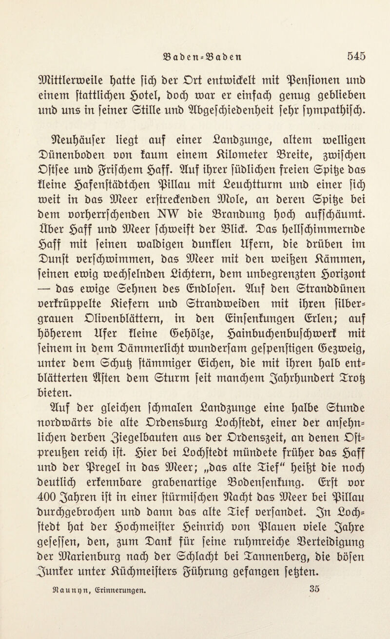 SJtittlermeile f)atte fid) ber Ort entmictelt mit ^ertftonen unb einem ftattlid)en Sotel, bod) mar er einfad) genug geblieben nnb uns in feiner Stille unb 2tbgefd)iebenf)eit fetjr fpmpatf)ifd). $fteul)äufer liegt auf einer £anb3unge, altem melligen Dünenbob en von taum einem Kilometer 23reite, 3toif d)en Oftfee unb grifdjem $aff. 2Iuf ifyrer füblidjen freien Spitze bas Heine §afenftäbtd)en Villau mit £eud)tturm unb einer fid) meit in bas 9Jieer erftredenben 9ftole, an beren Spitze bei bem oorf)errfd)enben NW bie 23ranbung f)od) auffd)äumt. Über §aff unb 9Jteer fd)meift ber 93ticf. Das f)ellfd)immernbe Saff mit feinen malbigen buntlen Ufern, bie brüben im Dunft oerfd£)mimmen, bas 9Jteer mit ben meinen Kämmen, feinen emig med)felnben £id)tern, bem unbegren3ten $ori3ont — bas emige Seinen bes Qrnblofen. 2Iuf ben Stranbbünen oerfrüppelte Kiefern unb Stranbmeiben mit ifjren filber- grauen Olioenblättern, in ben (Sinfenfungen Orrlen; auf t)öl)erem Ufer Heine ©ef)öl3e, Sainbud)enbufd)merf mit feinem in bem Dämmerlicht munberfam gefpenftigen (5e3meig, unter bem Sd)utj ftämmiger (£id)en, bie mit ihren l)aib ent* blätterten Slften bem Sturm feit manchem 3öl)rl)unbert Droh bieten. «uf ber gleiten fd)malen £anb3unge eine l)albe Stunbe norbmärts bie alte Orbensburg £od)ftebt, einer ber anfefym liehen berben 3^g^ibauten aus ber Orbens3eit, an benen Oft* preufeen reich ift. Sier bei £od)ftebt münbete früher bas §aff unb ber ^ßregel in bas 9Jteer; „bas alte Dief“ Reifet bie nod) beutlid) erfennbare grabenartige 23obenfentung. Qrrft oor 400 fahren ift in einer ftürmifdjen $ftad)t bas Stfteer bei Villau tmrd) gebrochen unb bann bas alte Dief oerfanbet. 3n £od)= ftebt i)at ber $ochmeifter Seinrieh oon flauen oiele 3al)re gefeffen, ben, 3um Danf für feine ruhmreiche SBerteibigung ber 9Jtarienburg nad) ber Schlacht bei Dannenberg, bie böfen Runter unter Küchmeifters Rührung gefangen festen. ^aunijn, Erinnerungen. 35