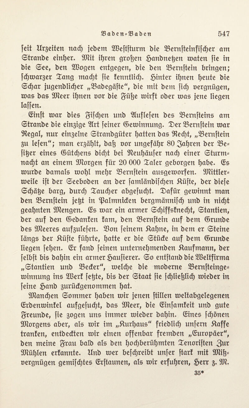 fett Xlrsettert nad) jeberrt 2Beftfturm bie 33ernfteinfifd)er am Stranbe einf)er. 90üt ifyren großen §anbnet;en maten fie in bte See, ben 2Bogen entgegen, bte ben 23ernftein bringen; fdjtoar^er Dang mad)t fie fenntlid). $inter it)nen f)ente bie S<f)ar jugenblicfjer „23abegäfte“, bie mit bem fid) oergnügen, mas bas 9fteer ifynen oor bie güfee roirft ober mas jene liegen laffen. ©inft mar bies gifdjen nnb Sluflefen bes 23ernfteins am Stranbe bie einige 2lrt feiner ©emimtung. Der 23ernftein roar 9tegal, nur einzelne Stranbgüter Ratten bas 9ted)t, „33emftein 3u Iefen; man er3äf)lt, bafe oor ungefähr 80 3cd)ren ber 23e= fitjer eines ©ütdjens bid)t bei 97eut)äufer nad) einer Sturm* nad)t an einem borgen für 20 000 Daler geborgen I)abe. ©s tourbe bamals toot)I mef)r 23ernftein ausgetoorfen. 50ZittXer= roeüe ift ber Seeboben an ber famlänbif d)en ftüfte, ber biefe Sdjätje barg, burd) Daudjer abgefud)t. Dafür geminnt man ben 23ernftein jetjt in ^ßalmniden bergmännifd) unb in nid)t geahnten Mengen, ©s mar ein armer Sd)iffsfnecf)t, Stantien, ber auf ben ©ebanfen fam, ben 23ernftein auf bem ©runbe bes leeres auf3ulefen. 23on feinem 5lai)ne, in bem er Steine längs ber itüfte führte, l)atte er bie Stüde auf bem ©runbe liegen fet)en. ©r fanb feinen unternefymenben Kaufmann, ber felbft bis bat)in ein armer $aufierer. So entftanb bie Leitfirma „Stantien unb 23eder“, meld)e bie mobeme 23ernfteinge= minnung ins 2Berf fetjte, bis ber Staat fie fd^tiefelidt) mieber in feine £>anb 3urüdgenommen f)at. 93tand)en Sommer fyaben mir jenen füllen meltabgelegenen ©rbenmintel aufgefud)t, bas 9Jteer, bie ©infamfeit unb gute greunbe, fie 3ogen uns immer mieber bai)in. ©ines fdjönen Borgens aber, als mir im „5Xurl)aus“ frieblicf) unfern 5taffe tränten, entbedten mir einen offenbar fremben „©uropäer, ben meine grau halb als ben l)od)berüf)mten Denoriften 3ur 50tül)len erfannte. Unb mer befdjreibt unfer ftarf mit äftifc oergnügen gemifdjtes ©rftaunen, als mir erfuhren, §err 3. 35*