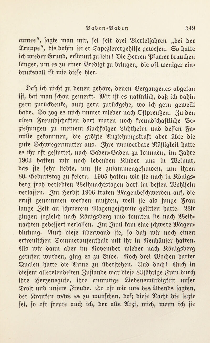 armee, fagte man mir, fei feit brei Vierteljahren „bet ber Gruppe'', bis bahtn fei er £ape3ierergehilfe gemefen. 6o f)atte id) mieber (Srunb, erftaunt 3U fein! £>ie Herren Pfarrer brauchen länger, um es 3U einer ^ßrebigt 3u bringen, bie oft roeniger ein- brudsooll ift toie biefe hier. X)ah icf) nicht 3U benen gehöre, benen Vergangenes abgetan ift, hat man fd)on gemertt. Vtir ift es natürlich, bah ich bahin gern 3urüctbenfe, auch gern 3urüdgehe, roo id) gern gemeilt habe. 6o 30g es mid) immer mieber nad) Qftpreuhen. 3u ben alten 3reunbfd)aften bort roaren nod) freunbfd)aftlid)e Ve- 3iehungen 3U meinem Vachfolger £id)theim unb beffen 5a* milie gefommen, bie größte Vn3iehungs!raft aber übte bie gute 6cf)tmegermutter aus. 3h*e tounberbare Vüftigteit hatte es ihr oft geftattet, nad) VabemVaben 3U fommen, im 3ahre 1903 hatten mir noch lebenben Kinber uns in SBeimar, bas fie fehr liebte, um fie 3ufamntengefunben, um ihren 80. (Geburtstag 3U feiern. 1905 hatten mir fie nad) in Königs* berg froh »erlebten V3eihnad)tstagen bort im beften VSohlfein oerlaffen. §erbft 1906 traten Vtagenbefd)merben auf, bie ernft genommen merben muhten, meil fie als junge $rau lange 3eit an fermerem Vtagengefchmür gelitten hatte. VSir gingen fogleid) nad) Königsberg unb tonnten fie nach VSeih- nachten gebeffert oerlaffen. 3uni tarn eine fernere ütftagen* blutung. Vuch biefe übermanb fie, fo bah mir nod) einen erfreulichen 6ommeraufenthalt mit ihr in Veuhäufer hatten. Vis mir bann aber im Vooember mieber nad) Königsberg gerufen mürben, ging es 3U Cmbe. Vod) brei VSodjen harter Qualen hatte bie Vrme 3U überftehen. Unb boef)! Vud) in biefem allerelenbeften 3»ftanbe mar biefe 83 jährige grau burch ihre §er3ensgüte, ihre anmutige Kiebensmürbigfeit unfer Xxo\t unb unfere 3reube. 60 oft mir uns bes Vbenbs Jagten, ber Kranfen märe es 3U münfehen, bah biefe Vad)t bie letzte fei, fo oft freute aud) id), ber alte Vr3t, mid), menn ich fie