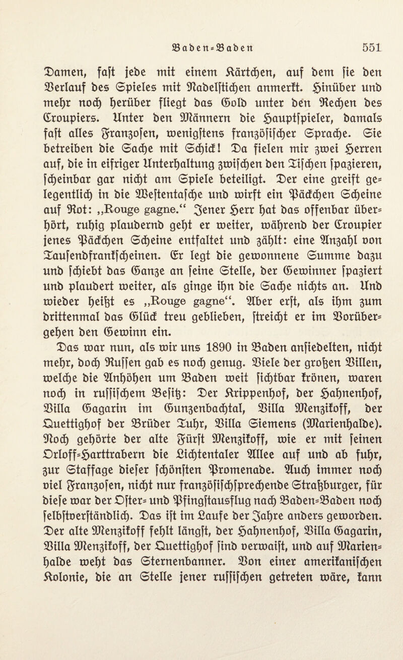 Damen, faft jebe mit einem Rärtcfjen, auf bem fie ben ©erlauf bes Spieles mit ©abeljtichen anmerft. hinüber unb mehr nod) herüber fliegt bas ©olb unter ben 9ted)en bes Croupiers. Unter ben Männern bie gauptjpieler, bamals faft alles 2rran3ofen, menigftens fran3öfifcher Spraye. Sie betreiben bie Sache mit Scf)icf! Da fielen mir 3toei Herren auf, bie in eifriger Unterhaltung groifdjen ben Difchen [parieren, fd)einbar gar nid)t am Spiele beteiligt. Der eine greift ge* legentlid) in bie 2Beftenta[d)e unb roirft ein Rädchen Scheine auf ©ot: „Rouge gagne.“ Jener §err fyat bas offenbar über* hört, ruhig plaubernb geht er meiter, mährenb ber Croupier jenes Rädchen Scheine entfaltet unb 3ählt: eine 9In3ahl t)on Daufenbfrantjdjeinen. Cr legt bie gewonnene Summe ba3U unb fd)iebt bas Can3e an feine Steile, ber Ceminner fpa3iert unb plaubert toeiter, als ginge ihn bie Sache nichts an. Unb roieber he^t es „Rouge gagne“. 2Iber erft, als ihm 3um brittenmal bas Clüd treu geblieben, [treid)t er im ©orüber* gehen ben Cetoinn ein. Das roar nun, als mir uns 1890 in ©aben anfiebeiten, nicht mehr, bod) Muffen gab es nod) genug. 33iele ber großen Lilien, meld)e bie Anhöhen um ©aben meit fichtbar frönen, maren noch in ruffifdjem SBefi^: Der ftrippenßof, ber §ahneni)of, ©üla Cagarin im Cun3enbad)tat, 33illa ©tensifoff, ber Guettighof ber ©rüber Duhr, ©illa Siemens (©tarienßalbe). ©od) gehörte ber alte Jürft ©ten3ifoff, mie er mit jeinen £)rloff'§arttrabern bie £id)tentaler 2UIee auf unb ab fuhr, 3ur Staffage biefer [d)önften ^ßromenabe. $luch immer nod) oiel 2fran3ofen, nicht nur fran3öfifd)fpred)enbe Straßburger, für biefe mar ber Öfter- unb ^ßfingjtausflug nach ©aben=©aben noch felbftoerftänblich. Das ift im £aufe ber Jahre anbers gemorben. Der alte ©ten3ifoff fehlt längft, ber §ahnenf)of, ©illa ©agarin, ©illa ©ten3ifoff, ber Ouettighof finb oermaift, unb auf ©tariem halbe meht bas Sternenbanner, ©on einer amerifanifchen Kolonie, bie an Steile jener ruffijchen getreten märe, fann