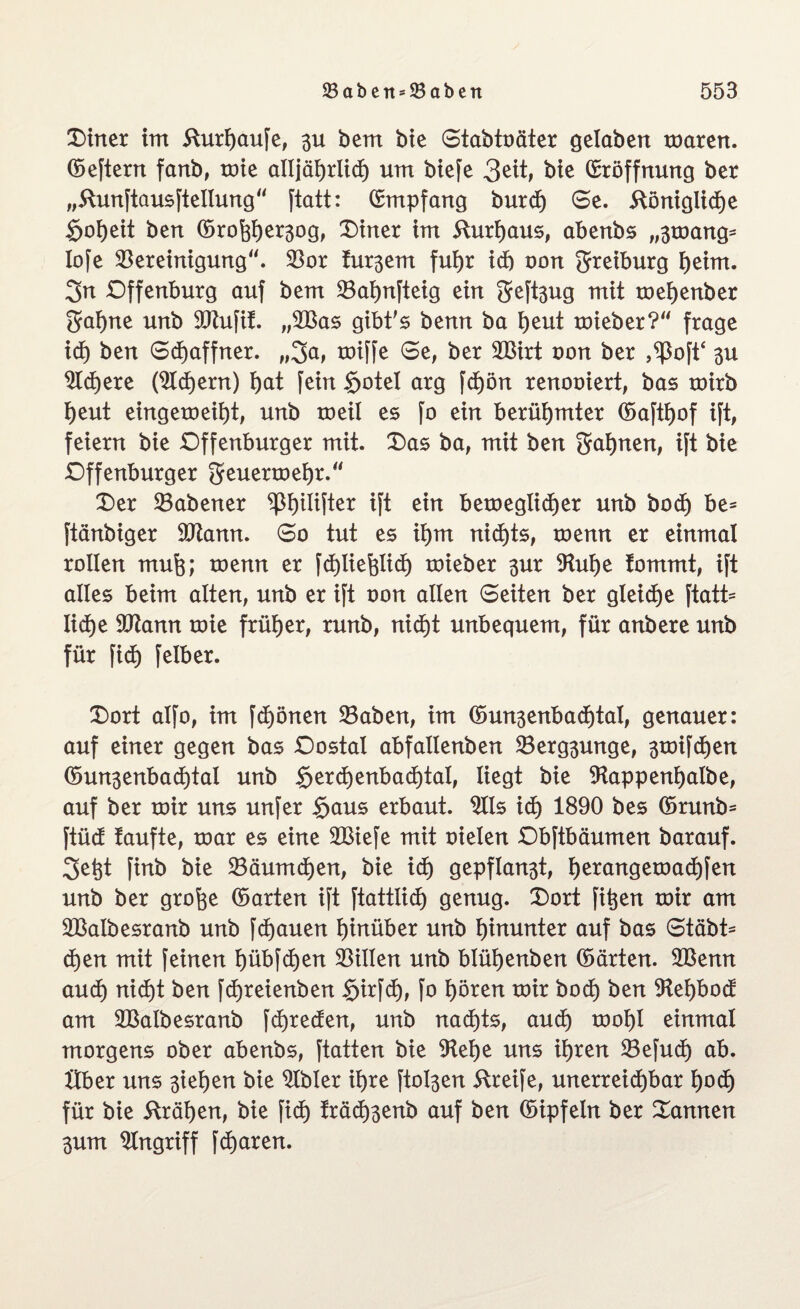 Diner im fturijaufe, 3U bem bie Stabtoäter gelaben mären, ©eftern fanb, roie alljäf)rlicf) um biefe 3eit, bie Eröffnung ber „ftunftausftellung“ ftatt: Empfang burd) Se. 5tönigiicf)e Soweit ben ©ro^er^og, Diner im 5lurf)aus, abenbs „3mang* lofe Bereinigung'. Bor frühem fufjr id) oon greiburg ijeim. 3n Dffenburg auf bem Bafynfteig ein geft3ug mit meijenber gaf)ne unb BZufit. „BBas gibt's benn ba l)eut mkber? frage id) ben Schaffner. „3a, roiffe Se, ber BSirt oon ber ,^3oftc 3U 9td)ere (Sldjern) I)at fein Sotel arg fd)ön renooiert, bas roirb t)eut eingeroeit)t, unb roeil es fo ein berühmter ©aftljof ift, feiern bie Dffenburger mit. Das ba, mit ben 3af)nen, ift bie Dffenburger geuermefyr. Der Babener ^ßijtlifter ift ein betoeglid^er unb bod) be= ftänbiger Btann. So tut es it)m nid)ts, toenn er einmal rollen mufe; toenn er fdjlieftlid) toieber 3ur Buf)e tommt, ift alles beim alten, unb er ift oon allen Seiten ber gleiche ftatt= IidEje Btann toie früher, runb, nid)t unbequem, für anbere unb für fid) felber. Dort alfo, im fd)önen Baben, im ©un3enbad)tal, genauer: auf einer gegen bas Dostal abfallenben Berg3unge, 3toifd)en ©un3enbad)tal unb §erd)enbad)tal, liegt bie SHappenijalbe, auf ber mir uns unfer Saus erbaut. Bis id) 1890 bes ©runb= ftüd taufte, mar es eine BBiefe mit oielen Dbftbäumen barauf. 3et}t finb bie Bäumdjen, bie id) gepflan3t, f)erangemad)fen unb ber grofee ©arten ift ftattlid) genug. Dort fitjen mir am BSalbesranb unb fdjauen hinüber unb hinunter auf bas Stabi¬ len mit feinen t)übfd)en Billen unb blüljenben ©arten. BBenn aud) nid)t ben fdjreienben Sirfd), fo l)ören mir bod) ben 9tel)bod am Bßalbesranb fd)reden, unb nad)ts, aud) moljl einmal morgens ober abenbs, ftatten bie Belje uns ifjren Befud) ab. Uber uns 3iel)en bie Bbler ifyre fto^en Greife, unerreichbar l)od) für bie fträfjen, bie fid) träd)3enb auf ben ©ipfeln ber Dannen 3um Angriff fd)aren.