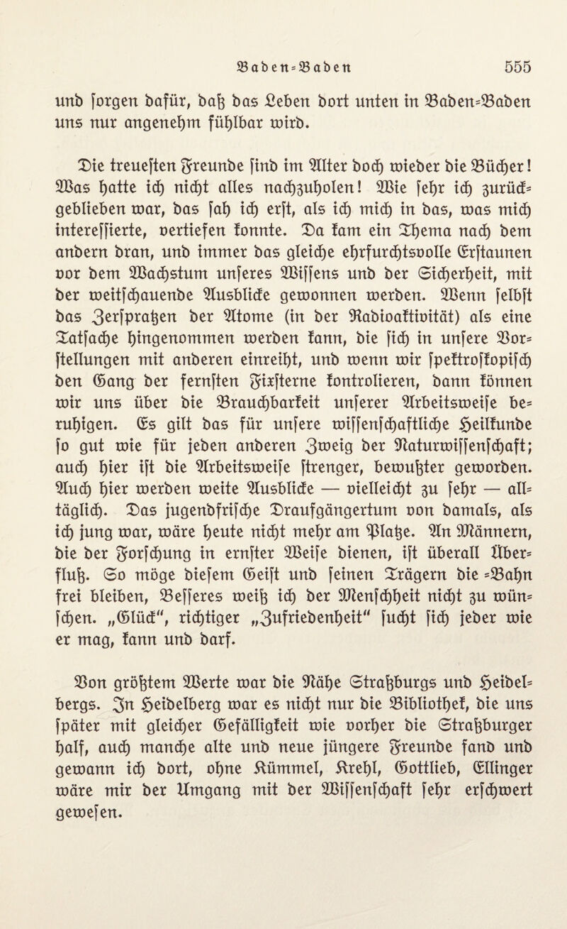 unb forgen bafür, baß bas Beben bort unten in 23aben=53aben uns nur angenehm fühlbar rotrb. Die treueften greunbe finb im Filter bodt) mieber bie 23ücher! 2Bas tjatte id) nid)t alles nachäußolen! 2Bie fehr id) 3urüd= geblieben mar, bas fab id) erft, als id) mid) in bas, mas mid) intereffierte, oertiefen tonnte. Da tarn ein Dbema nach bem anbern bran, unb immer bas gleiche ehrfurdjtsoolle ©rftaunen oor bem 2Bad)stum unferes 2Biffens unb ber Sicherheit, mit ber meitfcfjauenbe Slusbiide gemonnen merben. 2Benn felbft bas 3erfpraßen ber Sltome (in ber 9tabioaftioität) als eine Datfactje bittgenommen merben tann, bie fid) in unfere 33or- ftellungen mit anberen einreiht, unb menn mir fpeftroffopifd) ben ©ang ber fernften girfterne tontrolieren, bann fönnen mir uns über bie 23raud)barfeit unferer 2lrbeitsmeife be* ruhigen, ©s gilt bas für unfere mifferifd)aftlid)e $eilfunbe fo gut mie für jeben anberen 3tt>eig ber $ftaturmiffenfd)aft; auch hier ift bie 2Irbeitsmeife ftrenger, bemühter gemorben. 2Iud) hier merben meite ^lusblide — oielleid)t 3U fehr — all* täglich- Das jugenbfrifd)e Draufgängertum oon bamals, als ich ittng mar, märe heute nicht mehr am ’tßlaße. 9tn Männern, bie ber Srorfdjung in ernfter 2Beife bienen, ift überall Uber* fiuß. So möge biefem ©eift unb feinen Drägern bie =23at)n frei bleiben, 33efferes meiß id) ber 9Jtenfd)heit nicht $u mün= fdjen. ,,©lüd“, richtiger „3ufriebenheit fud)t fid) jeher mie er mag, tann unb barf. 33on größtem 2Berte mar bie $ftäi)e Straßburgs unb §eibel= bergs. 2>n §eibelberg mar es nicht nur bie 23ibüothef, bie uns fpäter mit gleicher ©efälligteit mie oorher bie Straßburger half, auch manche alte unb neue Jüngere greunbe fant> unb gemann id) bort, ohne Kümmel, 5lrei)I, ©ottlieb, ©tlinger märe mir ber Umgang mit ber 2Biffenfd)aft fehr erfdjmert gemefen.