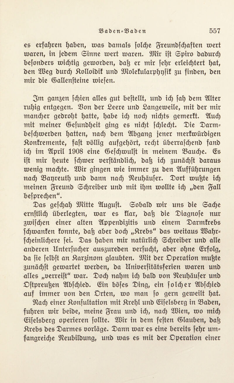 es erfahren höben, mas barnals [oldje greunbfcf)aften mert maren, in jebem Sinne mert roaren. Atir ift Spiro baburd) befonbers mid)tig geworben, baft er mir fei>r erleichtert hat, ben 2Beg burd) ftoltoibit unb Atoletularphpfit 3U finben, bert mir bie ©allenfteine miefen. 3m gari3en fd)ien alles gut beftellt, unb id) [ah bem Alter ruhig entgegen. 23on ber £eere unb £angemeile, mit ber mir mancher gebraut hatte, habe id) nod) nichts gemertt. And) mit meiner ©efunbijeit ging es nid)t fd)led)t. Die Darnu befd)merben Ratten, nach bem 2lbgang jener mertmürbigen ftontremente, faft oöllig aufget)ört, recht überrafd)enb fanb id) im 2lpril 1908 eine ©efchmulft in meinem 23aud)e. ©s ift mir Ijeute fdjmer oerftänblid), bafe id) ^unädjft baraus menig machte. 223ir gingen roie immer $u ben Aufführungen nad) 23apreuth unb bann nach Aeuhäufer. Dort tourte idh meinen greunb Schreiber unb mit ihm roollte id) „ben Sali befprechen. Das gefchah SCRitte Auguft. Sobalb mir uns bie Sache ernftlidh überlegten, mar es flar, bafo bie Diagnofe nur 3mifchen einer alten Appenbiäitis unb einem Darmtrebs fchmanten tonnte, bafe aber hoch „ftrebs bas meitaus 2Bahr= fd)einlid)ere fei. Das höben mir natürlich Schreiber unb alle anberen ltnterfudjer aus^ureben oerfudjt, aber ohne ©rfolg, ba fie felbft an itar^inom glaubten. SOxit ber Operation mufete 3unächft gemartet merben, ba Unioerfitätsferien maren unb alles „oerreift mar. Dod) nahm id) halb oon Aeuhäufer unb Oftpreufcen Abfchieb. ©in böfes Ding, ein fold)er Abfd)ieb auf immer oon ben Orten, mo man fo gern gemeilt höt. Aach einer ftonfultation mit 5tref)t unb ©ifelsberg in 23aben, fuhren mir beibe, meine 3*öu unb id), nad) 2Bien, mo mid) ©ifelsberg operieren follte. 2ßir in bem feften ©lauben, bafo itrebs bes Darmes oorläge. Dann mar es eine bereits fehr um¬ fangreiche Aeubilbung, unb mas es mit ber Operation einer