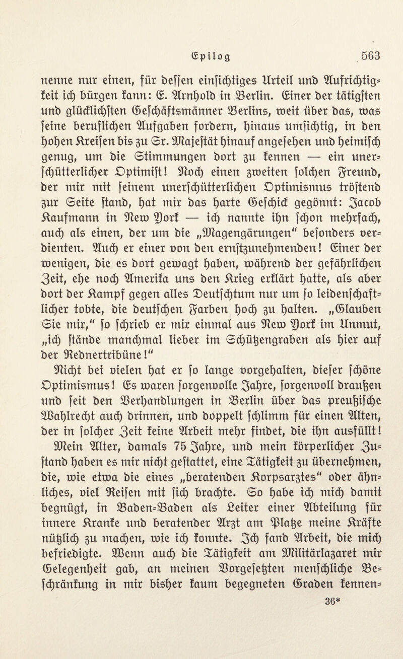 nenne nur einen, für beffen einstiges Urteil unb Aufrichtig- fett id) bürgen tann: (E. Arnholb in Berlin. (Einer ber tätigten unb glüdlichften (E>efcf)äftsmänner ^Berlins, roeit über bas, mas feine beruflichen Aufgaben forbern, hinaus unwichtig, in ben hohen Greifen bis 3U Sr. 9Kajeftät hinauf angefehen unb heimifch genug, um bie Stimmungen bort $u fennen — ein uner- fd)ütterlid)er Optimift! SFtocf) einen stoeiten folchen Jreunb, ber mir mit feinem unerfcfjütt er liehen Optimismus tröftenb 3ur Seite ftanb, hot mir bas horte ®efd)id gegönnt: Jacob Kaufmann in Aem 2)orf — id) nannte ihn fd)on mehrfach, auch als einen, ber um bie „9Jiagengärungen“ befonbers oer= bienten, Aud) er einer oon ben ernft3unehmenben! (Einer ber menigen, bie es bort geroagt hoben, roährenb ber gefährlichen 3eit, ehe nod) Amerifa uns ben ftrieg erflärt hotte, als aber bort ber ftampf gegen alles £)eutfd)tum nur um fo leibenfchaft- lid)er tobte, bie beutfdjen Jarben hod) 3U holten, „(Elauben Sie mir/' fo fchrieb er mir einmal aus Aem 2)orf im Unmut, ,,id) ftänbe manchmal lieber im Schützengraben als hier auf ber Aebnertribüne!“ sticht bei oieien hot er fo lange oorgehalten, biefer fd)öne Optimismus! (Es mären forgenoolle Jahre, forgenoolt braunen unb feit ben $erhanblungen in Berlin über bas preufgfehe 2Bahlred)t and) brinnen, unb hoppelt fd)ümm für einen Alten, ber in folcfjer 3eit feine Arbeit mehr finbet, bie ihn ausfüttt! Atein Filter, bamals 75 Jahre, unb mein förperlid)er 3n= ftanb hoben es mir nicht geftattet, eine £ätigfeit 3U übernehmen, bie, mie etma bie eines „beratenben ftorpsar3tes“ ober ähn¬ liches, oiel Reifen mit fid) brachte. So höbe id) mid) bamit begnügt, in 23abem23aben als £eiter einer Abteilung für innere ftranfe unb beratenber Ar3t am platze meine Kräfte nützlich 3U mad)en, mie ich fonnte. Jet) fanb Arbeit, bie mich befriebigte. 2Benn aud) bie Sätigfeit am 9Mitärla3aret mir (Eelegenheit gab, an meinen Aorgefetzten menfd)iiche 23e= Jchränfung in mir bisher faum begegneten ©raben fennem 36*