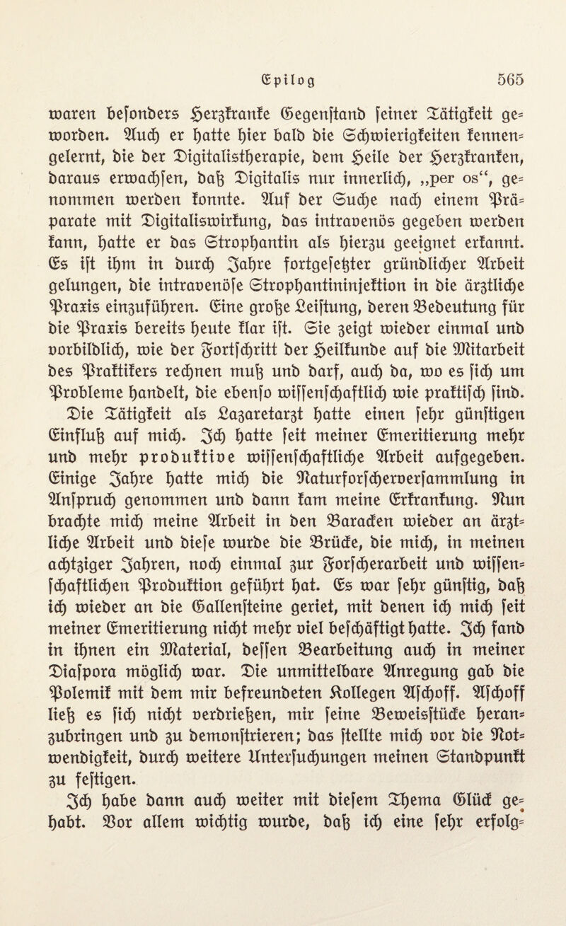 maren befonbers gestrante (Eegenftanb feiner EXätigteit ge= morben. Buch er hatte hier halb bie SdE)mierigteiten temten* gelernt, bie ber £)igitalistherapie, bent geile ber gestromten, baraus ermadE)fen, bah Digitalis nur innerlich, „per os“, ge* nontmen roerben tonnte, Buf ber Sud)e nadE) einem ^3rä= parate mit £)igitalismirtung, bas intraoenös gegeben merben tann, gatte er bas Strophantin als hiesu geeignet ertannt. (Es ift ihm in burct) Jahre fortgefehter grünblidjer Arbeit gelungen, bie intraoenöfe Strophantininjettion in bie östliche Praxis ein3ufüf)ren. (Eine grofee £eiftung, beren Bebeutung für bie Praxis bereits heute tlar ift. Sie 3eigt mieber einmal unb oorbilblid), roie ber ^ortfcgritt ber geiltunbe auf bie Mitarbeit bes ^3rattiters red)nen muh unb barf, aud) ba, mo es fidE) um Probleme hanbelt, bie ebenfo miffenfchaftücf) toie pratüfdh finb. £)ie EXätigteit als £a3aretast hatte einen fehr günftigen (Einfluh auf mich- Jd) h^tte feit meiner (Emeritierung mehr unb mehr probuttioe toiffenfchaftliche Arbeit aufgegeben. (Einige Jahre hätte mich bie Baturforfcheroerfammlung in Bnfprudh genommen unb bann tarn meine (Ertrantung. Bun braute midE) meine Arbeit in ben Paraden toieber an äst* lid)e Arbeit unb biefe mürbe bie Brüde, bie midh, tu meinen adliger Jahren, nod) einmal 3ur JorfdE) erarbeit unb miffen* fdhaftlidhen ^robuttion geführt hat. (Es mar fehr günftig, bah id) roieber an bie ©atlenfteine geriet, mit benen idE) mich feit meiner (Emeritierung nicht mehr oiel befd)äftigthatte. Jd) fanb in ihnen ein Material, beffen Bearbeitung audh in meiner Diafpora möglidh mar. £)ie unmittelbare Anregung gab bie ^otemit mit bem mir befreunbeten Kollegen BfdE)off. BfdE)off lieh es fid) nidht oerbriehen, mir feine Bemeisftüde heran* 3ubringen unb 3U bemonftrieren; bas ftellte mich oor bie 9^lot= menbigteit, burd) meitere Untersuchungen meinen Stanbpuntt 3U feftigen. Jd) habe bann audE) meiter mit biefem £i)ema ©lüd ge* habt. Bor allem micgtig mürbe, bah idt) eine fehr erfolg*