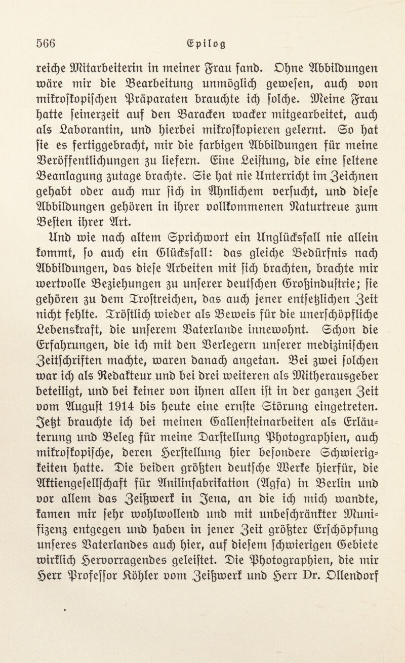 reiche Vtitarbeiterin in meiner $rau fanb. Df)ne ^Ibbilbungen wäre mir bie ^Bearbeitung unmöglich gemefen, and) non mifroftopifcfjen Präparaten brauste id) Solche. Steine grrau hatte feinerßeit auf ben Paraden roader mitgearbeitet, aud) als Laborantin, unb hierbei mitroftopieren gelernt. So hat Sie es fertiggebracht, mir bie farbigen ^Ibbilbungen für meine Veröffentlichungen 3U liefern. (Sine Leitung, bie eine Seltene Veanlagung 3utage brachte. Sie hat nie Unterricht im3eid)nen gehabt ober auch nur fid) in ähnlichem oerfucht, unb biefe ^fbbilbungen gehören in ihrer oollfommenen Vaturtreue 3um VeSten ihrer $Irt. Unb toie nadh altem Sprichwort ein Unglüdsfall nie allein tommt, fo auch ein ©lüdsfall: bas gleiche Vebürfnis nad) $lbbilbungen, bas biefe Arbeiten mit fid) brachten, brachte mir roertootte Ve3iel)ungen 3U unferer beutfdjen ©rohinbuftrie; fie gehören 3U bem DroStreid)en, bas aud) jener entfetjlichen 3eit nicht fehlte, Dröftlid) wieber als Veweis für bie unerfd)öpflid)e Lebensfraft, bie nuferem Vaterlanbe innewohnt. Schon bie Erfahrungen, bie ich utit ben Verlegern nuferer mebi3inifchen 3eitjchriften machte, waren banad) angetan. Vei 3wei fold)en war ich als Vebafteur unb bei brei weiteren als Vtitherausgeber beteiligt, unb bei feiner oon ihnen allen ift in ber gan3en 3 eit oom $fuguft 1914 bis heute eine ernfte Störung eingetreten. 3etjt brauchte id) bei meinen ©allenjteinarbeiten als ©rläm terung unb Veleg für meine Darstellung Photographien, auch mifroffopifd)e, bereu §erftellung hier befonbere Schwierig* feiten hatte. Die beiben größten beutfd)e 2Berfe hierfür, bie 9lftiengefellfchaft für Vnilinfabrifation (2fgfa) in Verl in unb oor allem bas 3eifctoerf in 3ena, an bie id) mid) wanbte, famen mir fehr wohlwolleub unb mit unbefd)ränfter 9Jhmi= fi3en3 entgegen unb haben in jener 3eit größter Erfd)öpfung unferes Vaterlanbes auch hier, auf biefem Schwierigen ©ebiete wirflid) Seroorragenbes geleistet. Die Photographien, bie mir §err Profeffor ftöhler oom 3eifcwerf unb $err Dr. Dllenborf