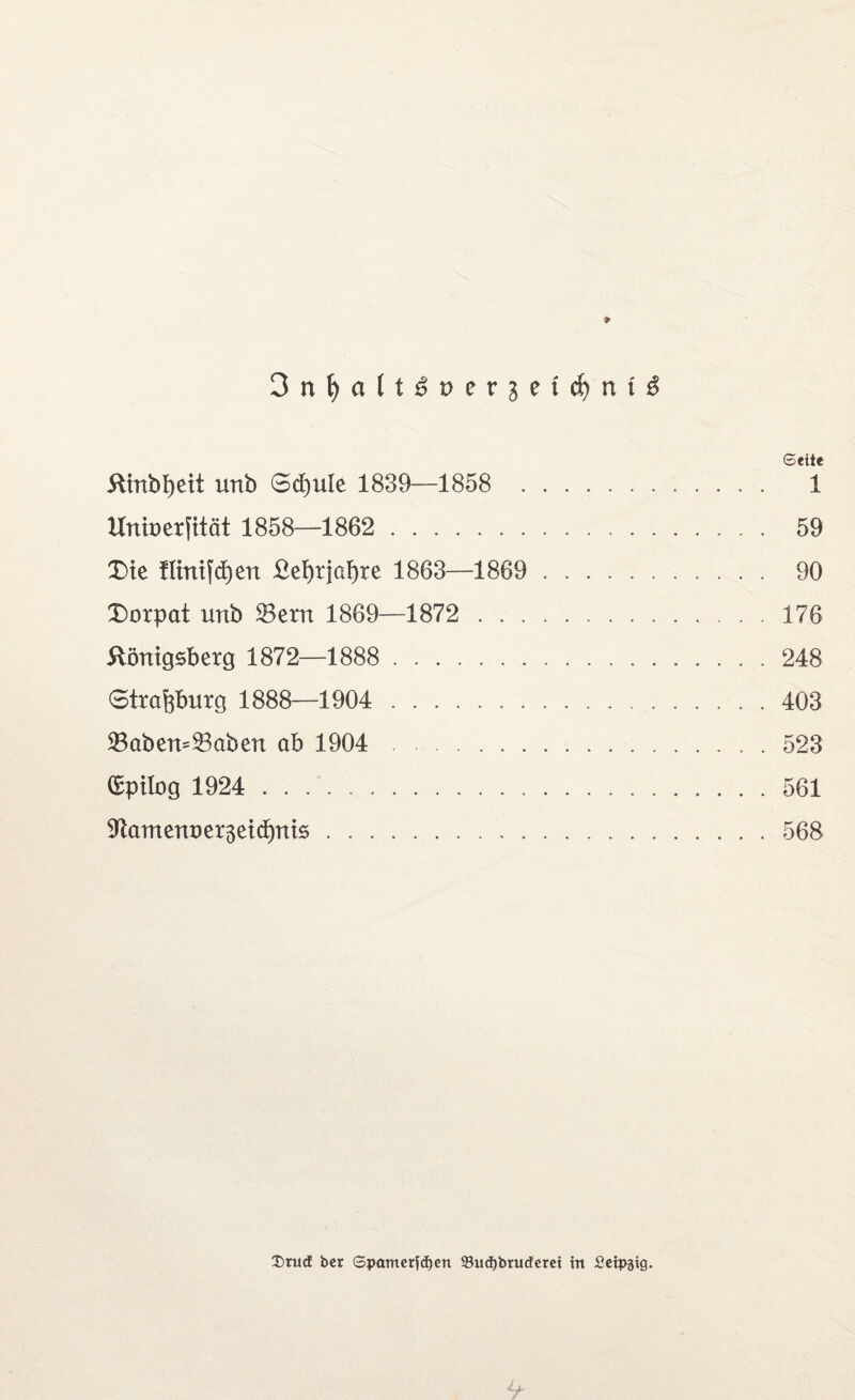 3nf)alti?t)erjeirf)nt^ Seite Kinbfyeit unb 6d)ule 1839—1858 1 Unit) er fit ät 1858—1862 . 59 Die flinifcfjen £et)tja!)Te 1863—1869 . 90 Dorpat unb SBern 1869—1872 . 176 Königsberg 1872—1888 . 248 Strafobnrg 1888—1904 . 403 23aben~23aben ab 1904 . 523 (Epilog 1924 . 561 91antenoer3eid)nis. 568 2)rud ber Spamerfdjen 93ud)btuderet ttt JOeipäig.