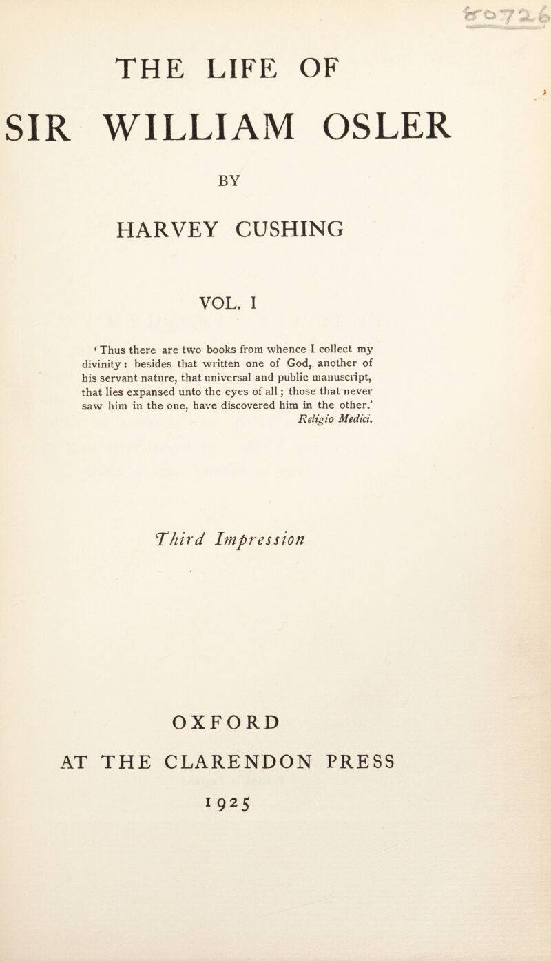 SIR WILLIAM OSLER BY HARVEY CUSHING VOL. I 1 Thus there are two books from whence I collect my divinity: besides that written one of God, another of his servant nature, that universal and public manuscript, that lies expansed unto the eyes of all; those that never saw him in the one, have discovered him in the other.’ Religio Medici. Third Impression OXFORD AT THE CLARENDON PRESS