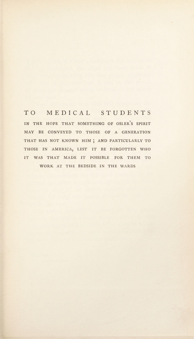 TO MEDICAL STUDENTS IN THE HOPE THAT SOMETHING OF OSLEr’s SPIRIT MAY BE CONVEYED TO THOSE OF A GENERATION THAT HAS NOT KNOWN HIM ; AND PARTICULARLY TO THOSE IN AMERICA, LEST IT BE FORGOTTEN WHO IT WAS THAT MADE IT POSSIBLE FOR THEM TO WORK AT THE BEDSIDE IN THE WARDS