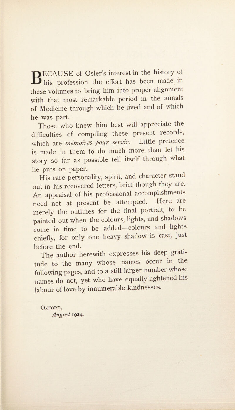 BECAUSE of Osier’s interest in the history of his profession the effort has been made in these volumes to bring him into proper alignment with that most remarkable period in the annals of Medicine through which he lived and of which he was part. Those who knew him best will appreciate the difficulties of compiling these present records, which are memoires pour servir. Little pretence is made in them to do much more than let his story so far as possible tell itself through what he puts on paper. His rare personality, spirit, and character stand out in his recovered letters, brief though they are. An appraisal of his professional accomplishments need not at present be attempted. Here are merely the outlines for the final portrait, to be painted out when the colours, lights, and shadows come in time to be added—colours and lights chiefly, for only one heavy shadow is cast, just before the end. The author herewith expresses his deep grati¬ tude to the many whose names occur in the following pages, and to a still larger number whose names do not, yet who have equally lightened his labour of love by innumerable kindnesses. Oxford, August 1924.