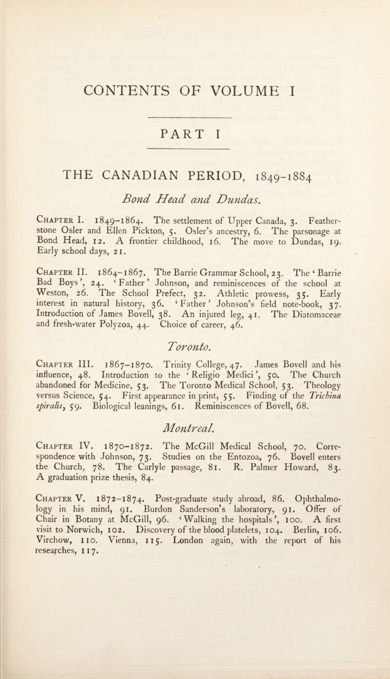 CONTENTS OF VOLUME I PART I THE CANADIAN PERIOD, 1849-1884 Bond Head and Dundas. Chapter I. 1849-1864. The settlement of Upper Canada, 3. Feather- stone Osier and Ellen Pickton, 5. Osier’s ancestry, 6. The parsonage at Bond Head, 12. A frontier childhood, 16. The move to Dundas, 19. Early school days, 21. Chapter II. 1864-1867. The Barrie Grammar School, 23. The ‘ Barrie Bad Boys’, 24. ‘Father’ Johnson, and reminiscences of the school at Weston, 26. The School Prefect, 32. Athletic prowess, 35. Early interest in natural history, 36. ‘Father’ Johnson’s field note-book, 37. Introduction of James Bovell, 38. An injured leg, 41. The Diatomaceae and fresh-water Polyzoa, 44. Choice of career, 46. Toronto. Chapter III. 1867-1870. Trinity College, 47. James Bovell and his influence, 48. Introduction to the ‘ Religio Medici’, 50. The Church abandoned for Medicine, 53. The Toronto Medical School, 53. Theology versus Science, 54, First appearance in print, 55. Finding of the Trichina spiralis3 59. Biological leanings, 61. Reminiscences of Bovell, 68. Montreal. Chapter IV. 1870—1872. The McGill Medical School, 70. Corre¬ spondence with Johnson, 73. Studies on the Entozoa, 76. Bovell enters the Church, 78. The Carlyle passage, 81. R. Palmer Howard, 83. A graduation prize thesis, 84. Chapter V. 1872-1874, Post-graduate study abroad, 86. Ophthalmo¬ logy in his mind, 91. Burdon Sanderson’s laboratory, 91. Offer of Chair in Botany at McGill, 96. ‘Walking the hospitals’, 100. A first visit to Norwich, 102. Discovery of the blood platelets, 104. Berlin, 106. Virchow, no. Vienna, 115. London again, with the report of his researches, 117.