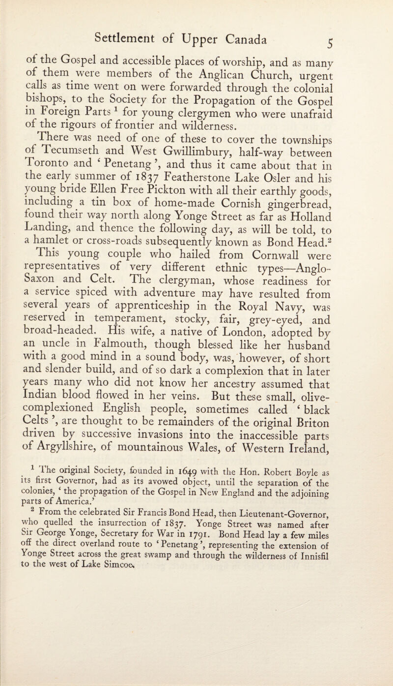 ot the Gospel and accessible places of worship, and as many of them were members of the Anglican Church, urgent calls as time went on were forwarded through the colonial bishops, to the Society for the Propagation of the Gospel in Foreign Parts1 for young clergymen who were unafraid of the rigours of frontier and wilderness. There was need of one of these to cover the townships of Tecumseth and West Gwillimbury, half-way between Toronto and ‘ Penetang ?, and thus it came about that in the early summer of 1837 Featherstone Lake Osier and his young bride Ellen Free Pickton with all their earthly goods, including a tin box of home-made Cornish gingerbread, found their way north along Yonge Street as far as Holland Landing, and thence the following day, as will be told, to a hamlet or cross-roads subsequently known as Bond Head.2 This young couple who hailed from Cornwall were representatives of very different ethnic types—Anglo- Saxon and Celt. The clergyman, whose readiness for a service spiced with adventure may have resulted from several years of apprenticeship in the Royal Navy, was reserved in temperament, stocky, fair, grey-eyed, and broad-headed. His wife, a native of London, adopted by an uncle in b almouth, though blessed like her husband with a good mind in a sound body, was, however, of short and slender build, and of so dark a complexion that in later years many who did not know her ancestry assumed that Indian blood flowed in her veins. But these small, olive- complexioned English people, sometimes called ‘ black Celts ’, are thought to be remainders of the original Briton driven by successive invasions into the inaccessible parts of Argyllshire, of mountainous Wales, of Western Ireland, 1 The original Society, founded in 1649 with the Hon. Robert Boyle as its first Governor, had as its avowed object, until the separation of the colonies, 4 the propagation of the Gospel in New England and the adjoining parts of America.’ From the celebrated Sir Francis Bond Head, then Fieutenant-Governor, who quelled the insurrection of 1837. Yonge Street was named after Sir George Yonge, Secretary for War in 1791. Bond Head lay a few miles off the direct overland route to £ Penetang ’, representing the extension of Yonge Street across the great swamp and through the wilderness of Innisfil to the west of Lake Simcoes