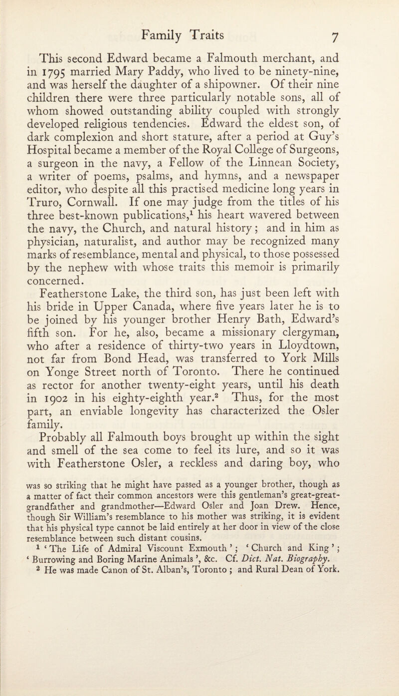 This second Edward became a Falmouth merchant, and in 1795 married Mary Paddy, who lived to be ninety-nine, and was herself the daughter of a shipowner. Of their nine children there were three particularly notable sons, all of whom showed outstanding ability coupled with strongly developed religious tendencies. Edward the eldest son, of dark complexion and short stature, after a period at Guy’s Hospital became a member of the Royal College of Surgeons, a surgeon in the navy, a Fellow of the Linnean Society, a writer of poems, psalms, and hymns, and a newspaper editor, who despite all this practised medicine long years in Truro, Cornwall. If one may judge from the titles of his three best-known publications,1 his heart wavered between the navy, the Church, and natural history; and in him as physician, naturalist, and author may be recognized many marks of resemblance, mental and physical, to those possessed by the nephew with whose traits this memoir is primarily concerned. Featherstone Lake, the third son, has just been left with his bride in Upper Canada, where five years later he is to be joined by his younger brother Henry Bath, Edward’s fifth son. For he, also, became a missionary clergyman, who after a residence of thirty-two years in Lloydtown, not far from Bond Head, was transferred to York Mills on Yonge Street north of Toronto. There he continued as rector for another twenty-eight years, until his death in 1902 in his eighty-eighth year.2 Thus, for the most part, an enviable longevity has characterized the Osier family. Probably all Falmouth boys brought up within the sight and smell of the sea come to feel its lure, and so it was with Featherstone Osier, a reckless and daring boy, who was so striking that he might have passed as a younger brother, though as a matter of fact their common ancestors were this gentleman’s great-great¬ grandfather and grandmother—Edward Osier and Joan Drew. Hence, though Sir William’s resemblance to his mother was striking, it is evident that his physical type cannot be laid entirely at her door in view of the close resemblance between such distant cousins. 1 * The Life of Admiral Viscount Exmouth ’; ‘ Church and King ’; ‘ Burrowing and Boring Marine Animals ’, &c. Cf. Diet. Nat. Biography. 2 Ele was made Canon of St. Alban’s, Toronto ; and Rural Dean of York.