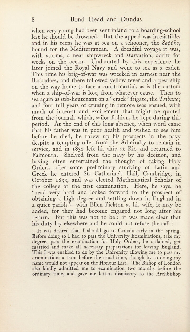 when very young had been sent inland to a boarding-school lest he should be drowned. But the appeal was irresistible, and in his teens he was at sea on a schooner, the Sappho, bound for the Mediterranean. A dreadful voyage it was, with storms, a near shipwreck and starvation, adrift for weeks on the ocean. Undaunted by this experience he later joined the Royal Navy and went to sea as a cadet. This time his brig-of-war was wrecked in earnest near the Barbadoes, and there followed yellow fever and a pest ship on the way home to face a court-martial, as is the custom when a ship-of-war is lost, from whatever cause. Then to sea again as sub-lieutenant on a c crack 5 frigate, the Tribune; and four full years of cruising in remote seas ensued, with much of interest and excitement that might be quoted from the journals which, sailor-fashion, he kept during this period. At the end of this long absence, when word came that his father was in poor health and wished to see him before he died, he threw up his prospects in the navy despite a tempting offer from the Admiralty to remain in service, and in 1832 left his ship at Rio and returned to Falmouth. Shelved from the navy by his decision, and having often entertained the thought of taking Holy Orders, after some preliminary studying of Latin and Greek he entered St. Catherine’s Hall, Cambridge, in October 1833, and was elected Mathematical Scholar of the college at the first examination. Here, he says, he 4 read very hard and looked forward to the prospect of obtaining a high degree and settling down in England in a quiet parish ’—with Ellen Pickton as his wife, it may be added, for they had become engaged not long after his return. But this was not to be : it was made clear that his duty lay elsewhere and he could not refuse the call : It was desired that I should go to Canada early in the spring. Before doing so I had to pass the University Examinations, take my degree, pass the examination for Holy Orders, be ordained, get married and make all necessary preparations for leaving England. This I was enabled to do by the University allowing me to pass my examinations a term before the usual time, though by so doing my name would not appear on the Honour List. The Bishop of London also kindly admitted me to examination two months before the ordinary time, and gave me letters dismissory to the Archbishop