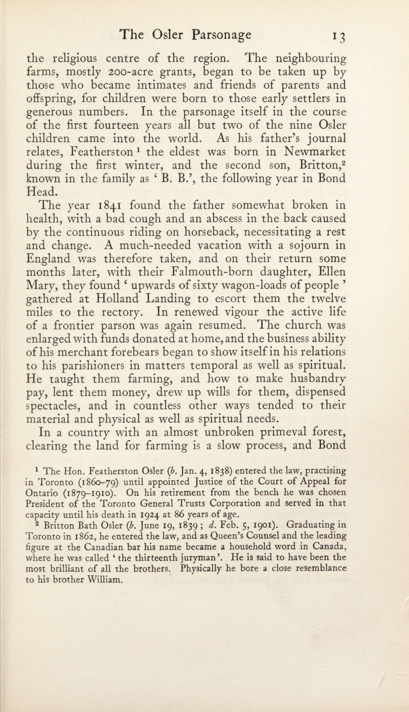 the religious centre of the region. The neighbouring farms, mostly 200-acre grants, began to be taken up by those who became intimates and friends of parents and offspring, for children were born to those early settlers in generous numbers. In the parsonage itself in the course of the first fourteen years all but two of the nine Osier children came into the world. As his father’s journal relates, Featherston1 the eldest was born in Newmarket during the first winter, and the second son, Britton,2 * known in the family as 4 B. B.?, the following year in Bond Head. The year 1841 found the father somewhat broken in health, with a bad cough and an abscess in the back caused by the continuous riding on horseback, necessitating a rest and change. A much-needed vacation with a sojourn in England was therefore taken, and on their return some months later, with their Falmouth-born daughter, Ellen Mary, they found c upwards of sixty wagon-loads of people ’ gathered at Holland Landing to escort them the twelve miles to the rectory. In renewed vigour the active life of a frontier parson was again resumed. The church was enlarged with funds donated at home, and the business ability of his merchant forebears began to show itself in his relations to his parishioners in matters temporal as well as spiritual. He taught them farming, and how to make husbandry pay, lent them money, drew up wills for them, dispensed spectacles, and in countless other ways tended to their material and physical as well as spiritual needs. In a country with an almost unbroken primeval forest, clearing the land for farming is a slow process, and Bond 1 The Hon. Featherston Osier (b. Jan. 4, 1838) entered the law, practising in Toronto (1860-79) until appointed Justice of the Court of Appeal for Ontario (1879-1910). On his retirement from the bench he was chosen President of the Toronto General Trusts Corporation and served in that capacity until his death in 1924 at 86 years of age. 2 Britton Bath Osier (b. June 19, 1839 ; d. Feb. 5, 1901). Graduating in Toronto in 1862, he entered the law, and as Queen’s Counsel and the leading figure at the Canadian bar his name became a household word in Canada, where he was called 4the thirteenth juryman He is said to have been the most brilliant of all the brothers. Physically he bore a close resemblance to his brother William.