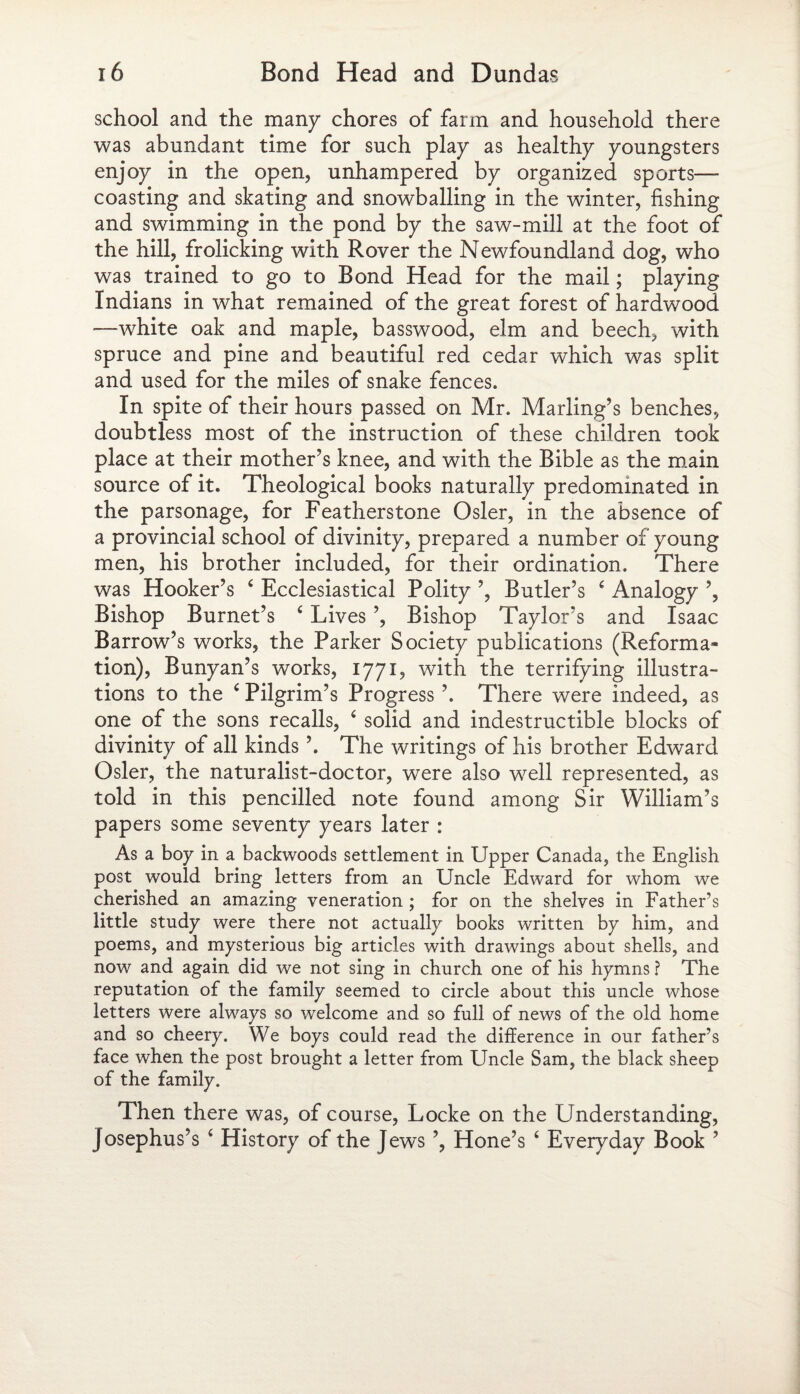 school and the many chores of farm and household there was abundant time for such play as healthy youngsters enjoy in the open, unhampered by organized sports—- coasting and skating and snowballing in the winter, fishing and swimming in the pond by the saw-mill at the foot of the hill, frolicking with Rover the Newfoundland dog, who was trained to go to Bond Head for the mail; playing Indians in what remained of the great forest of hardwood —white oak and maple, basswood, elm and beech, with spruce and pine and beautiful red cedar which was split and used for the miles of snake fences. In spite of their hours passed on Mr. Marling’s benches, doubtless most of the instruction of these children took place at their mother’s knee, and with the Bible as the main source of it. Theological books naturally predominated in the parsonage, for Featherstone Osier, in the absence of a provincial school of divinity, prepared a number of young men, his brother included, for their ordination. There was Hooker’s ‘ Ecclesiastical Polity ’, Butler’s 6 Analogy ’, Bishop Burnet’s c Lives ’, Bishop Taylor’s and Isaac Barrow’s works, the Parker Society publications (Reforma¬ tion), Bunyan’s works, 1771, with the terrifying illustra¬ tions to the ‘ Pilgrim’s Progress ’. There were indeed, as one of the sons recalls, 4 solid and indestructible blocks of divinity of all kinds ’. The writings of his brother Edward Osier, the naturalist-doctor, were also well represented, as told in this pencilled note found among Sir William’s papers some seventy years later : As a boy in a backwoods settlement in Upper Canada, the English post would bring letters from an Uncle Edward for whom we cherished an amazing veneration ; for on the shelves in Father’s little study were there not actually books written by him, and poems, and mysterious big articles with drawings about shells, and now and again did we not sing in church one of his hymns ? The reputation of the family seemed to circle about this uncle whose letters were always so welcome and so full of news of the old home and so cheery. We boys could read the difference in our father’s face when the post brought a letter from Uncle Sam, the black sheep of the family. Then there was, of course, Locke on the Understanding, Josephus’s ‘ History of the Jews ’, Hone’s ‘ Everyday Book ’