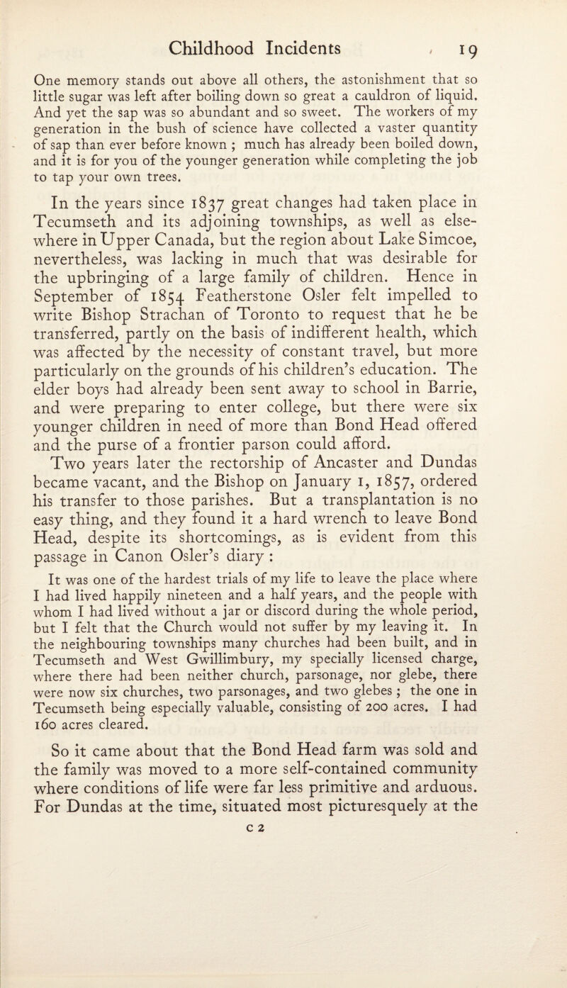 One memory stands out above all others, the astonishment that so little sugar was left after boiling down so great a cauldron of liquid. And yet the sap was so abundant and so sweet. The workers of my generation in the bush of science have collected a vaster quantity of sap than ever before known ; much has already been boiled down, and it is for you of the younger generation while completing the job to tap your own trees. In the years since 1837 great changes had taken place in Tecumseth and its adjoining townships, as well as else¬ where in Upper Canada, but the region about Lake Simcoe, nevertheless, was lacking in much that was desirable for the upbringing of a large family of children. Hence in September of 1854 Featherstone Osier felt impelled to write Bishop Strachan of Toronto to request that he be transferred, partly on the basis of indifferent health, which was affected by the necessity of constant travel, but more particularly on the grounds of his children’s education. The elder boys had already been sent away to school in Barrie, and were preparing to enter college, but there were six younger children in need of more than Bond Head offered and the purse of a frontier parson could afford. Two years later the rectorship of Ancaster and Dundas became vacant, and the Bishop on January 1, 1857, ordered his transfer to those parishes. But a transplantation is no easy thing, and they found it a hard wrench to leave Bond Head, despite its shortcomings, as is evident from this passage in Canon Osier’s diary : It was one of the hardest trials of my life to leave the place where I had lived happily nineteen and a half years, and the people with whom I had lived without a jar or discord during the whole period, but I felt that the Church would not suffer by my leaving it. In the neighbouring townships many churches had been built, and in Tecumseth and West Gwillimbury, my specially licensed charge, where there had been neither church, parsonage, nor glebe, there were now six churches, two parsonages, and two glebes; the one in Tecumseth being especially valuable, consisting of 200 acres. I had 160 acres cleared. So it came about that the Bond Head farm was sold and the family was moved to a more self-contained community where conditions of life were far less primitive and arduous. For Dundas at the time, situated most picturesquely at the