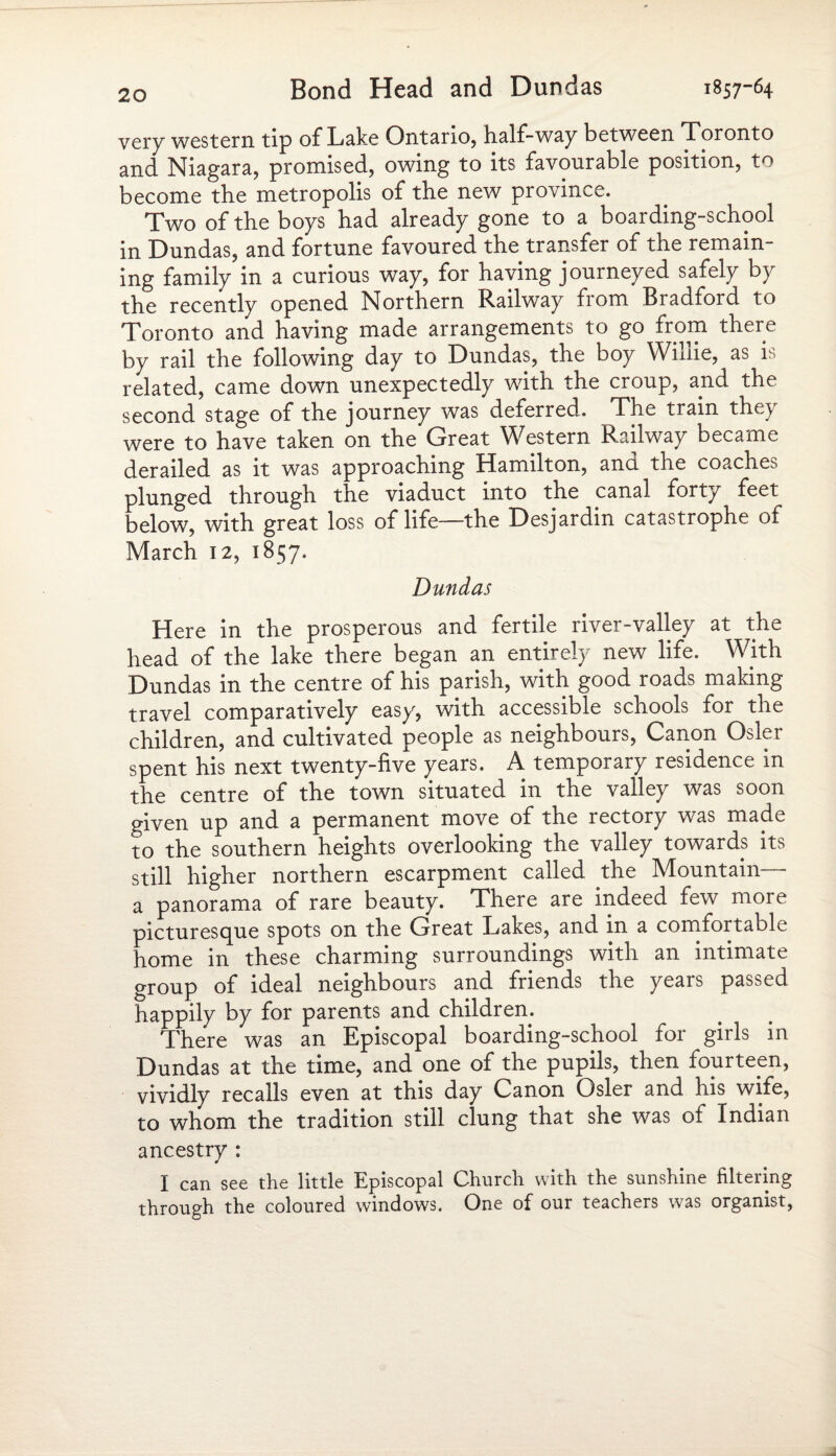 very western tip of Lake Ontario, half-way between Toronto and Niagara, promised, owing to its favourable position, to become the metropolis of the new province. Two of the boys had already gone to a boarding-school in Dundas, and fortune favoured the transfer of the remain¬ ing family in a curious way, for having journeyed safely by the recently opened Northern Railway from Bradford to Toronto and having made arrangements to go from there by rail the following day to Dundas, the boy Willie, as is related, came down unexpectedly with the croup, and the second stage of the journey was deferred. The train they were to have taken on the Great Western Railway became derailed as it was approaching Hamilton, and the coaches plunged through the viaduct into the canal forty feet below, with great loss of life—the Desjardin catastrophe of March 12, 1857. Dundas Here in the prosperous and fertile river-valley at the head of the lake there began an entirely new life. With Dundas in the centre of his parish, with good roads making travel comparatively easy, with accessible schools for the children, and cultivated people as neighbours, Canon Osier spent his next twenty-five years. A temporary residence in the centre of the town situated in the valley was soon given up and a permanent move of the rectory was made to the southern heights overlooking the valley towards its still higher northern escarpment called the Mountain ■ a panorama of rare beauty. There are indeed few more picturesque spots on the Great Lakes, and in a comfortable home in these charming surroundings with an intimate group of ideal neighbours and friends the yeais passed happily by for parents and children. There was an Episcopal boarding-school for girls in Dundas at the time, and one of the pupils, then fourteen, vividly recalls even at this day Canon Osier and his wife, to whom the tradition still clung that she was of Indian ancestry : I can see the little Episcopal Church with the sunshine filtering through the coloured windows. One of our teachers was organist,