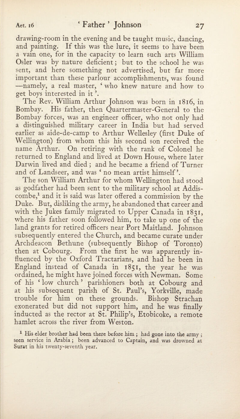 drawing-room in the evening and be taught music, dancing, and painting. If this was the lure, it seems to have been a vain one, for in the capacity to learn such arts William Osier was by nature deficient; but to the school he was sent, and here something not advertised, but far more important than these parlour accomplishments, was found —namely, a real master, 4 who knew nature and how to get boys interested in it’. The Rev. William Arthur Johnson was born in 1816, in Bombay. His father, then Quartermaster-General to the Bombay forces, was an engineer officer, who not only had a distinguished military career in India but had served earlier as aide-de-camp to Arthur Wellesley (first Duke of Wellington) from whom this his second son received the name Arthur. On retiring with the rank of Colonel he returned to England and lived at Down House, where later Darwin lived and died ; and he became a friend of Turner and of Landseer, and was 4 no mean artist himself5. The son William Arthur for whom Wellington had stood as godfather had been sent to the military school at Addis- combe,1 and it is said was later offered a commission by the Duke. But, disliking the army, he abandoned that career and with the Jukes family migrated to Upper Canada in 1831, where his father soon followed him, to take up one of the land grants for retired officers near Port Maitland. Johnson subsequently entered the Church, and became curate under Archdeacon Bethune (subsequently Bishop of Toronto) then at Cobourg. From the first he was apparently in¬ fluenced by the Oxford Tractarians, and had he been in England instead of Canada in 1851, the year he was ordained, he might have joined forces with Newman. Some of his 4 low church 5 parishioners both at Cobourg and at his subsequent parish of St. Paul’s, Yorkville, made trouble for him on these grounds. Bishop Strachan exonerated but did not support him, and he was finally inducted as the rector at St. Philip’s, Etobicoke, a remote hamlet across the river from Weston. 1 His elder brother had been there before him ; had gone into the army ; seen service in Arabia ; been advanced to Captain, and was drowned at Surat in his twenty-seventh year.