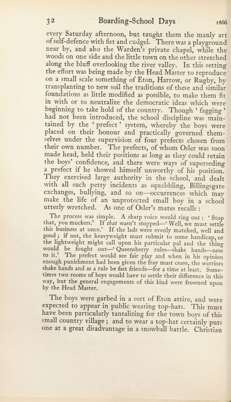 every Saturday afternoon, but taught them the manly art of self-defence with fist and cudgel. There was a playground near by, and also the Warden’s private chapel, while the woods on one side and the little town on the other stretched along the bluff overlooking the river valley. In this setting the effort was being made by the Head Master to reproduce on a small scale something of Eton, Harrow, or Rugby, by transplanting to new soil the traditions of these and similar foundations as little modified as possible, to make them fit in with or to neutralize the democratic ideas which were beginning to take hold of the country. Though c fagging ’ had not been introduced, the school discipline was main¬ tained by the ‘ prefect ’ system, whereby the boys were placed on their honour and practically governed them¬ selves under the supervision of four prefects chosen from their own number. The prefects, of whom Osier was soon made head, held their positions as long as they could retain the boys’ confidence, and there were ways of superseding a prefect if he showed himself unworthy of his position. They exercised large authority in the school, and dealt with all such petty incidents as squabbling, Billingsgate exchanges, bullying, and so on—occurrences which may make the life of an unprotected small boy in a school utterly wretched. As one of Osier’s mates recalls : The process was simple. A sharp voice would ring out : 4 Stop that, you muckers.’ If that wasn’t stopped'—4 Well, we must settle this business at once.’ If the lads were evenly matched, well and good ; if not, the heavyweight must submit to some handicap, or the lightweight might call upon his particular pal and the thing would be fought out—4 Queensberry rules—shake hands—now to it.’ The prefect would see fair play and when in his opinion enough punishment had been given the fray must cease, the warriors shake hands and as a rule be fast friends—for a time at least. Some¬ times two rooms of boys would have to settle their difference in this way, but the general engagements of this kind were frowned upon by the Head Master. The boys were garbed in a sort of Eton attire, and were expected to appear in public wearing top-hats. This must have been particularly tantalizing for the town boys of this small country village ; and to wear a top-hat certainly puts one at a great disadvantage in a snowball battle. Christian