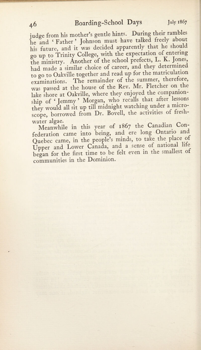 judge from his mother’s gentle hints. During their rambles he and ‘ Father ’ Johnson must have talked freely about his future, and it was decided apparently that he should go up to Trinity College, with the expectation m entering the ministry. Another of the school prefects, L. K. Jones, had made a similar choice of career, and they determined to go to Oakville together and read up for the matriculation examinations. The remainder of the summer, therefore, was passed at the house of the Rev. Mr. Fletcher on.the lake shore at Oakville, where they enjoyed the companion¬ ship of ‘ Jemmy ’ Morgan, who recalls that after lessons they would all sit up till midnight watching under a micro¬ scope, borrowed from Dr. Bovell, the activities of fresh¬ water algae. ,. n Meanwhile in this year of 1867 the Canadian Con¬ federation came into being, and ere long Ontario and Quebec came, in the people’s minds, to take the place ot Upper and Lower Canada, and a sense of national hte began for the first time to be felt even m the smallest ot communities in the Dominion.