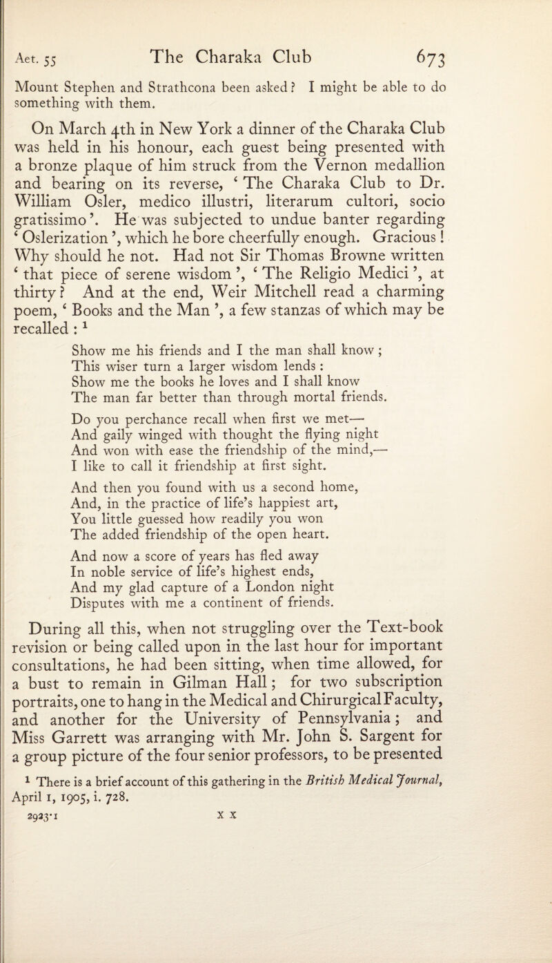Mount Stephen and Strathcona been asked ? I might be able to do something with them. On March 4th in New York a dinner of the Charaka Club was held in his honour, each guest being presented with a bronze plaque of him struck from the Vernon medallion and bearing on its reverse, 4 The Charaka Club to Dr. William Osier, medico illustri, literarum cultori, socio gratissimo’. He was subjected to undue banter regarding ‘ Oslerization ’, which he bore cheerfully enough. Gracious! Why should he not. Had not Sir Thomas Browne written 6 that piece of serene wisdom ’, ‘ The Religio Medici?, at thirty ? And at the end, Weir Mitchell read a charming poem, ‘ Books and the Man ’, a few stanzas of which may be recalled : 1 Show me his friends and I the man shall know; This wiser turn a larger wisdom lends: Show me the books he loves and I shall know The man far better than through mortal friends. Do you perchance recall when first we met— And gaily winged with thought the flying night And won with ease the friendship of the mind,— I like to call it friendship at first sight. And then you found with us a second home, And, in the practice of life’s happiest art, You little guessed how readily you won The added friendship of the open heart. And now a score of years has fled away In noble service of life’s highest ends, And my glad capture of a London night Disputes with me a continent of friends. During all this, when not struggling over the Text-book revision or being called upon in the last hour for important consultations, he had been sitting, when time allowed, for a bust to remain in Gilman Hall; for two subscription portraits, one to hang in the Medical and Chirurgical Faculty, and another for the University of Pennsylvania; and Miss Garrett was arranging with Mr. John S. Sargent for a group picture of the four senior professors, to be presented 1 There is a brief account of this gathering in the British Medical Journal, April 1, 1905, i. 728. 2923*1 x x