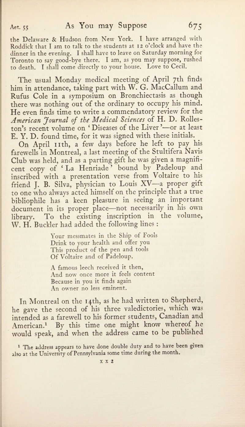 the Delaware & Hudson from New York. I have arranged with Roddick that I am to talk to the students at 12 o’clock and have the dinner in the evening. 1 shall have to leave on Saturday morning for Toronto to say good-bye there. I am, as you may suppose, rushed to death. I shall come directly to your house. Love to Cecil. The usual Monday medical meeting of April 7th finds him in attendance, taking part with W. G. MacCallum and Rufus Cole in a symposium on Bronchiectasis as though there was nothing out of the ordinary to occupy his mind. He even finds time to write a commendatory review for the American Journal of the Medical Sciences of H. D. Rolles- ton’s recent volume on £ Diseases of the Liver’—or at least E. Y. D. found time, for it was signed with these initials. On April nth, a few days before he left to pay his farewells in Montreal, a last meeting of the Stultifera Navis Club was held, and as a parting gift he was given a magnifi¬ cent copy of c La Henriade ’ bound by Padeloup and inscribed with a presentation verse from Voltaire to his friend J. B. Silva, physician to Louis XV—a proper gift to one who always acted himself on the principle that a true bibliophile has a keen pleasure in seeing an important document in its proper place—not necessarily in his own library. To the existing inscription in the volume, W. H. Buckler had added the following lines : Your messmates in the Ship of Fools Drink to your health and offer you This product of the pen and tools Of Voltaire and of Padeloup. A famous leech received it then, And now once more it feels content Because in you it finds again An owner no less eminent. In Montreal on the 14th, as he had written to Shepherd, he gave the second of his three valedictories, which was intended as a farewell to his former students, Canadian and American.1 By this time one might know whereof he would speak, and when the address came to be published 1 The address appears to have done double duty and to have been given also at the University of Pennsylvania some time during the month. x x 2 I