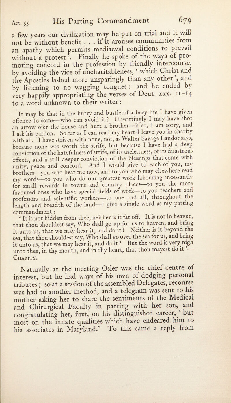 a few years our civilization may be put on trial and it will not be without benefit ... if it arouses communities from an apathy which permits mediaeval conditions to prevail without a protest \ Finally he spoke of the ways of pro¬ moting concord in the profession by friendly intercourse, by avoiding the vice of uncharitableness, 4 which Christ and the Apostles lashed more unsparingly than any other and by listening to no wagging tongues: and he ended by very happily appropriating the verses of Deut. xxx. 11-14 to a word unknown to their writer : It may be that in the hurry and bustle of a busy life I have given offence to some—who can avoid it ? Unwittingly I may have shot an arrow o’er the house and hurt a brother- If so, I am sorry, and I ask his pardon. So far as I can read my heart I leave you in cnarit) with all. I have striven with none, not, as Walter Savage Landor says, because none was worth the strife, but because I have, had a deep conviction of the hatefulness of strife, oi its uselessness, of its disastrous effects, and a still deeper conviction of the blessings that come with unity, peace and concord. And I would give to each of you, m.5 brothers—you who hear me now, and to you who may elsewhere lead my words—to you who do our greatest work labouring incessantly for small rewards in towns and country places- to you the moie favoured ones who have special fields of work—to you teachers and professors and scientific workers—to one and all, throughout the length and breadth of the land—I give a single word as my parting commandment : # ... i It is not hidden from thee, neither is it far off. It is not in heaven, that thou shouldest say, Who shall go up for us to heaven, and bring it unto us, that we may hear it, and do it ? Neither is it beyond the sea, that thou shouldest say, Who shall go over the sea for us, and bring it unto us, that we may hear it, and do it ? But the word is very, nigh unto thee, in thy mouth, and in thy heart, that thou mayest do it Charity. Naturally at the meeting Osier was the chief centre of interest, but he had ways of his own of dodging personal tributes; so at a session of the assembled Delegates, recourse was had to another method, and a telegram was sent to.his mother asking her to share the sentiments of the Medical and Chirurgical Faculty in parting with her son, ^ and congratulating her, first, on his distinguished career,, but most on the innate qualities which have endeared him to his associates in Maryland.’ To this came a reply from
