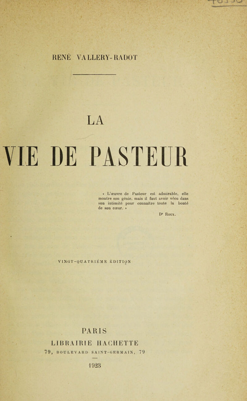 RENÉ VALLERY-RADOT LA « L’œuvre de Pasteur est admirable, elle montre son génie, mais il faut avoir vécu dans son intimité pour connaître toute la bonté de son cœur. » D'’ Roux. VINGT-QUATRIÈME ÉDITION « PARIS LIBRAIRIE HACHETTE 79, BOULEVARD S A T N T-GE R M A IN , 79 1923