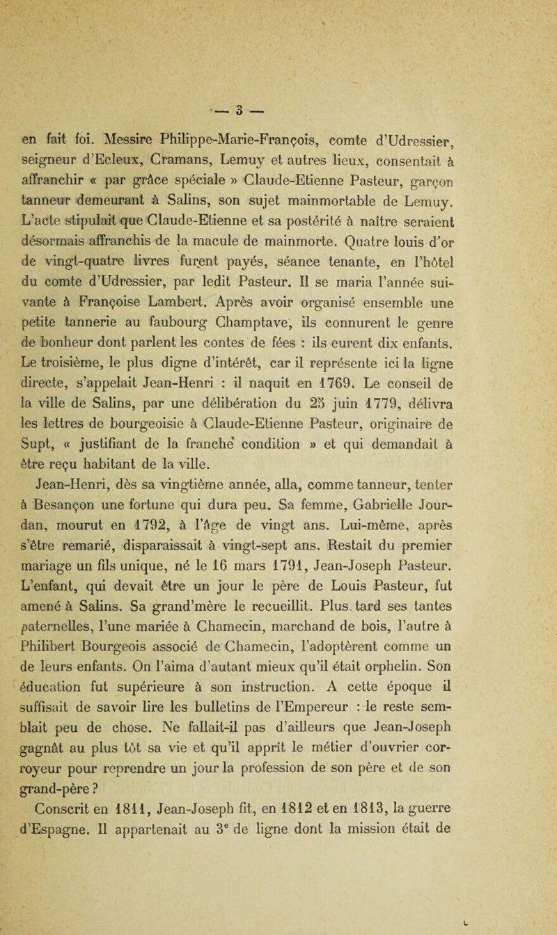 V — 3 — en fait foi. Messire Philippe-Marie-François, comte d’Udressier, seigneur d’Ecleux, Cramans, Lemuy et autres lieux, consentait à affranchir « par grâce spéciale » Claude-Etienne Pasteur, garçon tanneur demeurant à Salins, son sujet mainmortable de Lemuy. L’acte stipulait que Claude-Etienne et sa postérité à naître seraient désormais affranchis de la macule de mainmorte. Quatre louis d'or de vingt-quatre hvres furçnt payés, séance tenante, en l’hôtel du comte d’Udressier, par ledit Pasteur. Il se maria l’année sui¬ vante à Françoise Lambert. Après avoir organisé ensemble une petite tannerie au faubourg Champtave, ils connurent le genre de bonheur dont parlent les contes de fées : ils eurent dix enfants. Le troisième, le plus digne d’intérêt, car il représente ici la ligne directe, s’appelait Jean-Henri : il naquit en 1769» Le conseil de la ville de Salins, par une délibération du 25 juin 1779, délivra les lettres de bourgeoisie à Claude-Etienne Pasteur, originaire de Supt, « justifiant de la franche condition » et qui demandait à être reçu habitant de la ville. Jean-Henri, dès sa vingtième année, alla, comme tanneur, tenter à Besançon une fortune qui dura peu. Sa femme, Gabrielle Jour¬ dan, mourut en 1792, à l’âge de vingt ans. Lui-même, après s’être remarié, disparaissait à vingt-sept ans. Restait du premier mariage un fils unique, né le 16 mars 1791, Jean-Joseph Pasteur. L’enfant, qui devait être un jour le père de Louis Pasteur, fut amené à Salins. Sa grand’mère le recueillit. PlusAard ses tantes paternelles, l’une mariée à Chamecin, marchand de bois, l’autre à Philibert Bourgeois associé de Chamecin, l’adoptèrent comme un de leurs enfants. On l’aima d’autant mieux qu’il était orphelin. Son éducation fut supérieure à son instruction. A cette époque il ' suffisait de savoir lire les bulletins de l’Empereur : le reste sem¬ blait peu de chose. Ne fallait-il pas d’ailleurs que Jean-Joseph gagnât au plus tôt sa vie et qu’il apprît le métier d’ouvrier cor- royeur pour reprendre un jour la profession de son père et de son grand-père ? Conscrit en 1811, Jean-Joseph fit, en 1812 et en 1813, la guerre d’Espagne. Il appartenait au 3® de ligne dont la mission était de
