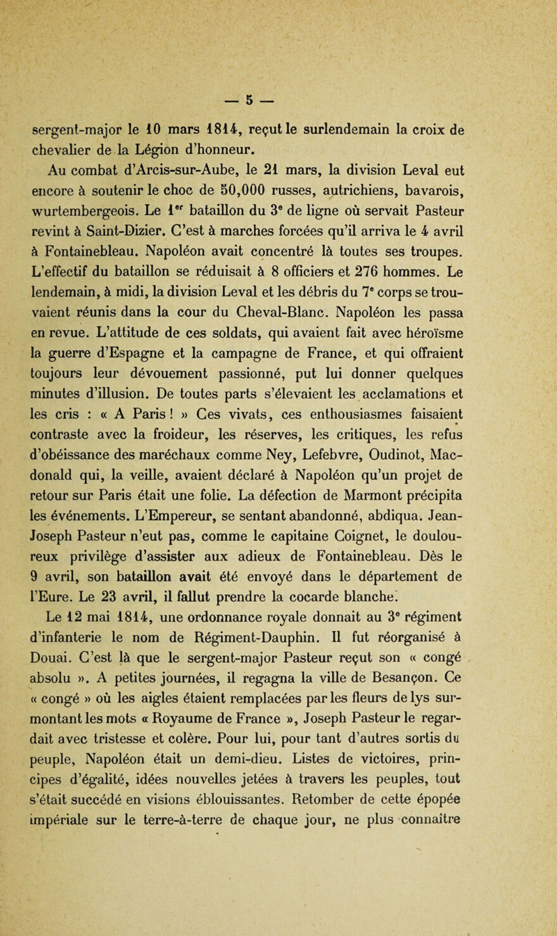 sergent-major le 10 mars 1814, reçut le surlendemain la croix de chevalier de la Légion d’honneur. Au combat d’Arcis-sur-Aube, le 21 mars, la division Levai eut encore à soutenir le choc de 50,000 russes, autrichiens, bavarois, wurlembergeois. Le l®* bataillon du 3® de ligne où servait Pasteur revint à Saint-Dizier. C’est à marches forcées qu’il arriva le 4 avril à Fontainebleau. Napoléon avait concentré là toutes ses troupes. L’effectif du bataillon se réduisait à 8 officiers et 276 hommes. Le lendemain, à midi, la division Levai et les débris du 7® corps se trou¬ vaient réunis dans la cour du Cheval-Blanc. Napoléon les passa en revue. L’attitude de ces soldats, qui avaient fait avec héroïsme la guerre d’Espagne et la campagne de France, et qui offraient toujours leur dévouement passionné, put lui donner quelques minutes d’illusion. De toutes parts s’élevaient les acclamations et les cris : « A Paris! » Ces vivats, ces enthousiasmes faisaient * contraste avec la froideur, les réserves, les critiques, les refus d’obéissance des maréchaux comme Ney, Lefebvre, Oudinot, Mac¬ donald qui, la veille, avaient déclaré à Napoléon qu’un projet de retour sur Paris était une folie. La défection de Marmont précipita les événements. L’Empereur, se sentant abandonné, abdiqua. Jean- Joseph Pasteur n’eut pas, comme le capitaine Coignet, le doulou¬ reux privilège d’assister aux adieux de Fontainebleau. Dès le 9 avril, son bataillon avait été envoyé dans le département de l’Eure. Le 23 avril, il fallut prendre la cocarde blanche. Le 12 mai 1814, une ordonnance royale donnait au 3® régiment d’infanterie le nom de Régiment-Dauphin. 11 fut réorganisé à Douai. C’est là que le sergent-major Pasteur reçut son « congé absolu ». A petites journées, il regagna la ville de Besançon. Ce « congé » où les aigles étaient remplacées par les fleurs de lys sur¬ montant les mots « Royaume de France », Joseph Pasteur le regar¬ dait avec tristesse et colère. Pour lui, pour tant d’autres sortis du peuple, Napoléon était un demi-dieu. Listes de victoires, prin¬ cipes d’égalité, idées nouvelles jetées à travers les peuples, tout s’était succédé en visions éblouissantes. Retomber de cette épopée impériale sur le terre-à-terre de chaque jour, ne plus connaître