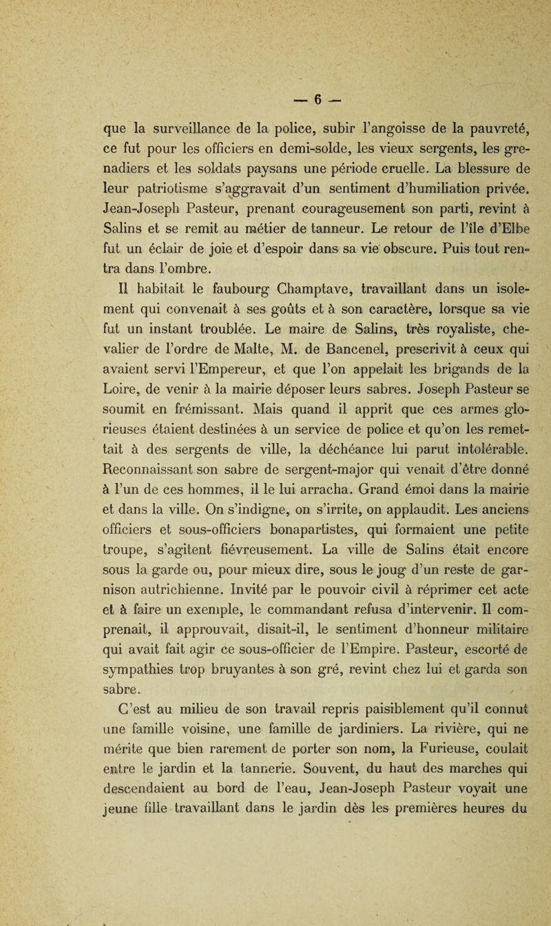 que la surveillance de la police, subir l’angoisse de la pauvreté, ce fut pour les officiers en demi-solde, les vieux sergents, les gre¬ nadiers et les soldats paysans une période cruelle. La blessure de leur patriotisme s’aggravait d’un sentiment d’humiliation privée. Jean-Joseph Pasteur, prenant courageusement son parti, revint à Salins et se remit au métier de tanneur. Le retour de l’île d’Elbe fut un éclair de joie et d’espoir dans sa vie obscure. Puis tout ren¬ tra dans l’ombre. 11 habitait le faubourg Champtave, travaillant dans un isole¬ ment qui convenait à ses goûts et à son caractère, lorsque sa vie fut un instant troublée. Le maire de Salins, très royaliste, che¬ valier de l’ordre de Malte, M. de Bancenel, prescrivit à ceux qui avaient servi l’Empereur, et que l’on appelait les brigands de la Loire, de venir à la mairie déposer leurs sabres. Joseph Pasteur se soumit en frémissant. Mais quand il apprit que ces armes glo¬ rieuses étaient destinées à un service de police et qu’on les remet¬ tait à des sergents de ville, la déchéance lui parut intolérable. Reconnaissant son sabre de sergent-major qui venait d’être donné à l’un de ces hommes, il le lui arracha. Grand émoi dans la mairie et dans la ville. On s’indigne, on s’irrite, on applaudit. Les anciens officiers et sous-officiers bonapartistes, qui formaient une petite troupe, s’agitent fiévreusement. La ville de Salins était encore sous la garde ou, pour mieux dire, sous le joug d’un reste de gar¬ nison autrichienne. Invité par le pouvoir civil à réprimer cet acte et à faire un exemple, le commandant refusa d’intervenir. Il com¬ prenait, il approuvait, disait-il, le sentiment d’honneur militaire qui avait fait agir ce sous-officier de l’Empire. Pasteur, escorté de sympathies trop bruyantes à son gré, revint chez lui et garda son sabre. / C’est au milieu de son travail repris paisiblement qu’il connut une famille voisine, une famille de jardiniers. La rivière, qui ne mérite que bien rarement de porter son nom, la Furieuse, coulait entre le jardin et la tannerie. Souvent, du haut des marches qui descendaient au bord de l’eau, Jean-Joseph Pasteur voyait une jeune fille travaillant dans le jardin dès les premières heures du