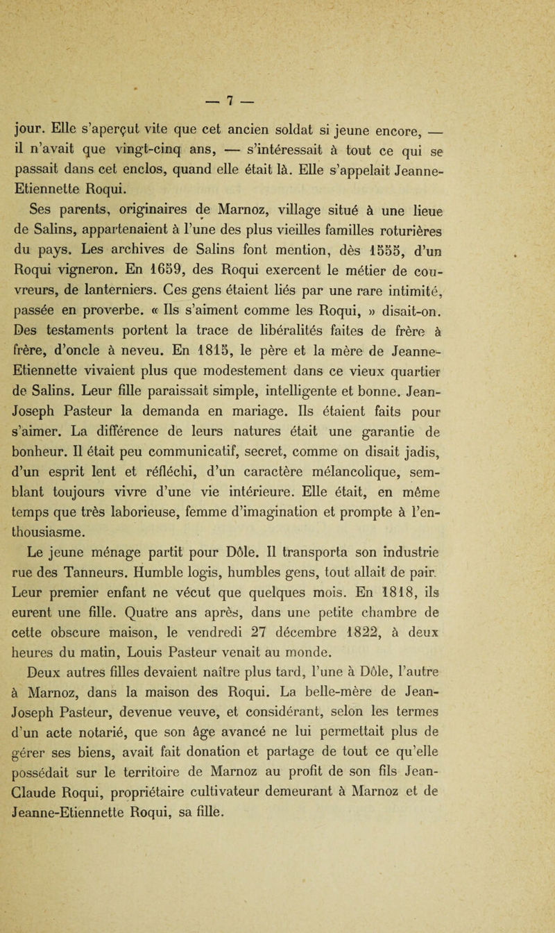 jour. Elle s’aperçut vite que cet ancien soldat si jeune encore, — il n’avait que vingt-cinq ans, — s’intéressait à tout ce qui se passait dans cet enclos, quand elle était là. Elle s’appelait Jeanne- Etiennette Roqui. Ses parents, originaires de Marnoz, village situé à une lieue de Salins, appartenaient à l’une des plus vieilles familles roturières du pays. Les archives de Salins font mention, dès 1555, d’un Roqui vigneron. En 1659, des Roqui exercent le métier de cou¬ vreurs, de lanterniers. Ces gens étaient liés par une rare intimité, passée en proverbe. « Ils s’aiment comme les Roqui, » disait-on. Des testaments portent la trace de libéralités faites de frère à frère, d’oncle à neveu. En 1815, le père et la mère de Jeanne- Etiennette vivaient plus que modestement dans ce vieux quartier de Salins. Leur fdle paraissait simple, intelligente et bonne, Jean- Joseph Pasteur la demanda en mariage. Ils étaient faits pour s’aimer. La différence de leurs natures était une garantie de bonheur. Il était peu communicatif, secret, comme on disait jadis, d’un esprit lent et réfléchi, d’un caractère mélancolique, sem¬ blant toujours vivre d’une vie intérieure. Elle était, en même temps que très laborieuse, femme d’imagination et prompte à l’en¬ thousiasme. Le jeune ménage partit pour Dôle. Il transporta son industrie rue des Tanneurs. Humble logis, humbles gens, tout allait de pain Leur premier enfant ne vécut que quelques mois. En 1818, ils eurent une fille. Quatre ans après, dans une petite chambre de cette obscure maison, le vendredi 27 décembre 1822, à deux heures du matin, Louis Pasteur venait au monde. Deux autres filles devaient naître plus tard, l’une à Dôle, l’autre à Marnoz, dans la maison des Roqui. La belle-mère de Jean- Joseph Pasteur, devenue veuve, et considérant, selon les termes d’un acte notarié, que son âge avancé ne lui permettait plus de gérer ses biens, avait fait donation et partage de tout ce qu’elle possédait sur le territoire de Marnoz au profit de son fils Jean- Claude Roqui, propriétaire cultivateur demeurant à Marnoz et de Jeanne-Etiennette Roqui, sa fille.